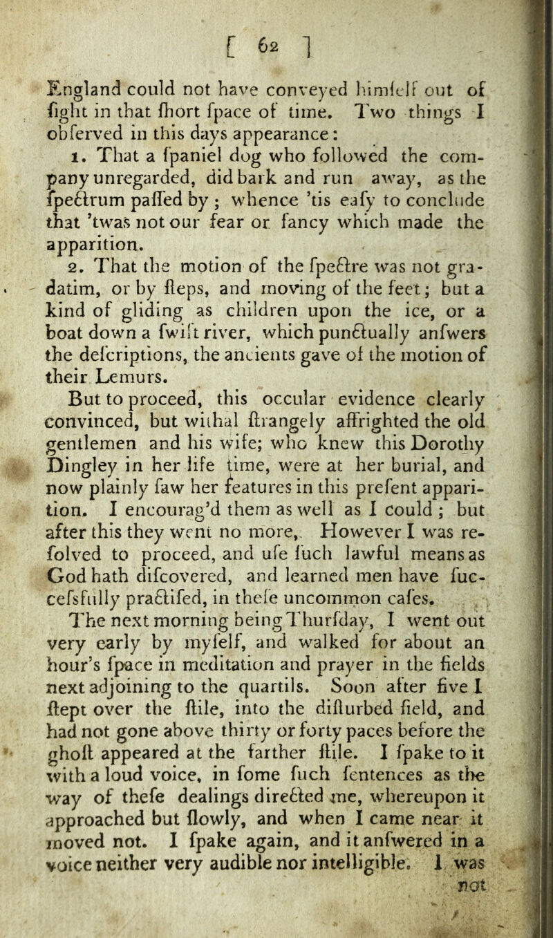 England could not have conveyed lumlelF out of fight in that fhort fpace ol time. Two things I obferved in this days appearance: 1. That a fpaniel dog who followed the com- pany unregarded, did bark and run a^vay, as the fpeftrum palled by ; whence ’tis eafy to conclude that ’twasnotour fear or fancy which made the apparition. 2. That the motion of the fpeftre was not gra- datim, or by Heps, and moving of the feet; but a kind of gliding as children upon the ice, or a boat down a fwilt river, which punftually anfwers the defcriptions, the ancients gave ol the motion of their Lemurs. But to proceed, this occular evidence clearly convinced, but wiihal ftiangely affrighted the old gentlemen and his wife; who knew this Dorothy Dingley in her life time, were at her burial, and now plainly faw her features in this prefent appari- tion. I encourag’d them as well as I could ; but after this they went no more,. However I was re- folved to proceed, and ufe fuch lawful means as God hath difcovered, and learned men have fue- cefsfully pra£lifed, in thefe uncommon cafes. The next morning being Thurfday, I went out very early by mylelf, and walked for about an hour’s fpace in meditation and prayer in the fields next adjoining to the quartils. Soon after five I ftept over the ftile, into the diflurb^d field, and had not gone above thirty or forty paces before the gholl appeared at the farther Itile. I fpake to it with a loud voice, in fome fuch fentences as the way of thefe dealings diretted me, whereupon it approached but flowly, and when I came near it moved not. I fpake again, and itanfwered in a voice neither very audible nor intelligible. 1 was not