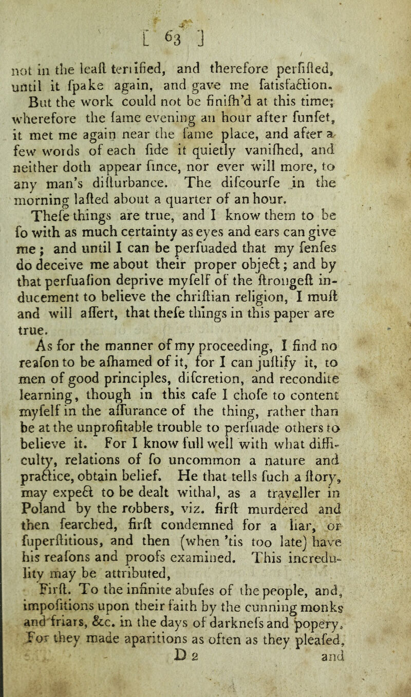 [ ^'3 ] not in the leafl, teriified, and therefore perfifled, until it fpake again, and gave me fatisfaflion. But the work could not be finifhy at this time; wherefore the fame evening an hour after funfet, it met me again near the fame place, and after few words of each fide it quietly vanifhed, and neither doth appear fince, nor ever will more, to any man’s difiurbance. The difcourfe in the morning lafled about a quarter of an hour. Thefe things are true, and I know them to be fo with as much certainty as eyes and ears can give me ; and until I can be perfuaded that my fenfes do deceive me about their proper objefl; and by that perfualion deprive myfelf of the ftrongeft in- ducement to believe the chriftian religion, I mull and will affert, that thefe things in this paper are true. As for the manner of my proceeding, 1 find no reafon to be alhamed of it, for I can jufiify it, to men of good principles, difcretion, and recondite learning, though in this cafe I chofe to content myfelf in the aflurance of the thing, rather than be at the unprofitable trouble to perfiiade others to believe it. For I know full well with what diffi- culty, relations of fo uncommon a nature and praftice, obtain belief. He that tells fuch a llory^ may expeft to be dealt witha), as a traveller in Poland by the robbers, viz. firft murdered and then fearched, firft condemned for a liar, or fuperftitious, and then (when ’tis too late] have his reafons and proofs examined. This incredu- lity may be attributed, Firft. To the infinite abufes of the people, and, impofitions upon their faith by the cunning monks and'friars, &c. in the days of darknefs and popeYy. For they made aparitions as often as they pleafed,