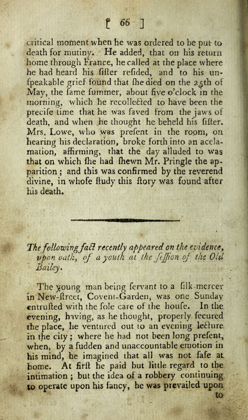 critical moment when he was ordered to be put to death for mutiny* He added, that on his return home through France, he called at the place where he had heard his filter refided, and to his un- fpeakable ^grlef found that Ihedied on the 25th of May, the fame fummer, about five o’clock in the morning, which he recoHefted to have been the precife time that he was faved from the jaws of death, and when ,he thought he beheld his filter. Mrs. Lowe, who was prefent in the room, on hearing his declaration, broke forth into an accla- mation, affirming, that the day alluded to was that on which (he had fhewn Mr. Pringle the ap- parition ; and this was confirmed by the reverend divine, in whofe Itudy this llory was found after his death. The followingfaB rexently appeared on the evidence^ vpon oath^ of a youth at the fejjion of the Old Bailey^ The young man being fervant to a filk-mercer in New-llreet, Covent-Garden, was one Sunday cntrulled with the foie care of the houfe. In the evening, having, as he thought, properly fecured the place, he ventured out to an evening lefture in the city ; where he had not been long prefent, when, by a fudden and unaccountable emotion in his mind, he imagined that all was not fafe at home. At firlf he paid but little regard to the intimation ; but the idea of a robbery continuing to operate upon his fancy, he was prevailed upon