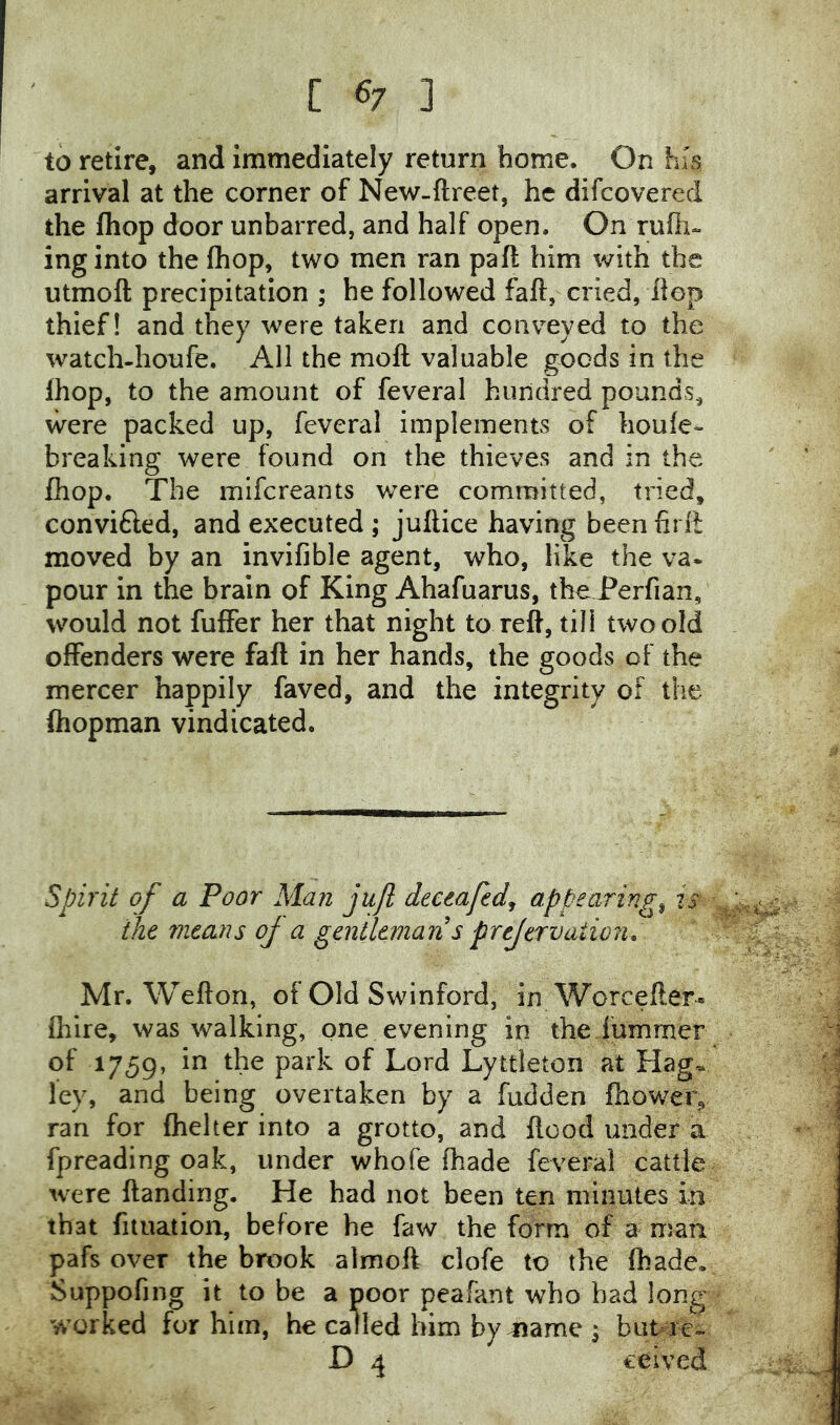 to retire, and immediately return home. On his arrival at the corner of New-ftreet, he difcovered the {hop door unbarred, and half open. On rufli- inginto the fhop, two men ran paft him with the utmoft precipitation ; he followed faft, cried, flop thief! and they were taken and conveyed to the watch-houfe. All the moft valuable goods in the Ihop, to the amount of feveral hundred pounds, were packed up, feveral implements of houfe- breaking were found on the thieves and in the fhop. The mifcreants were committed, tried, convifted, and executed ; juftice having been firli moved by an invifible agent, who, like the va- pour in the brain of King Ahafuarus, the Perfian, would not fuffer her that night to reft, till two old offenders were faft in her hands, the goods of the mercer happily faved, and the integrity of the ftiopman vindicated. Spirit of a Poor Man jufl deeeaftd^ appearings is the means oj a gentleman s prejervaiion, Mr. Wefton, of Old Swinford, in Worcefter. Oiire, was walking, one evening in the hummer of 1759, in the park of Lord Lyttleton at Hag* ley, and being overtaken by a hidden ftiower, ran for fhelter into a grotto, and flood under a fpreading oak, under whofe fhade feveral cattle were ftanding. He had not been ten minutes in that fiiuation, before he faw the form of a man pafs over the brook almoft clofe to the (hade. Suppofing it to be a poor peafant who had long worked for him, he called him by^ame^ but re- D 4 ceived