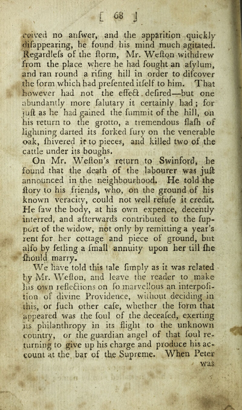 cdved no arifwer, and the apparition quickly difappearing, he found his mind much agitated. Regardlefs of the Itorm, Mr. Wefton withdrew from the place where he had fought an afylum, and ran round a rifing hill in order to difcover the form which had prefented itfelf to him. That however had not the efFe6l defired—but one abundantly more falutary it certainly had ; for juft as he had gained the fummit of the hill, on his return to the grotto, a tremendous flafh of liphtnincr darted its forked furv on the venerable O O y oak, fhivered if to pieces, and killed two of the cattle under its boughs. On Mr. Weflon’s return to Swinford, he found that the death of the labourer was juft announced in the neighbourhood. He told the ftory to his friends, who, on the ground of his known veracity, could not well refufe it credit. He faw the body, at his own expence, decently interred, and afterwards contributed to the fup- port of the widow, not only by remitting a year’s rent for her cottage and piece of ground, but alfo by felling a frnall annuity upon her till flie ihouid marry. We have told this tale fiinply as it was related by Mr. Wefton, and leave the reader to make Jiis own reflefiions on fo marvellous an interpofi- lion oF divine Providence, without deciding in this, or fuch other cafe, whether the form that appeared was the foul of the deceafed, exerting ii.s philanthropy in its flight to the unknown country, or the guardian angel of that foul re- turning to give up his charge and produce his ac- count at the bar of the Supreme. When Peter was.