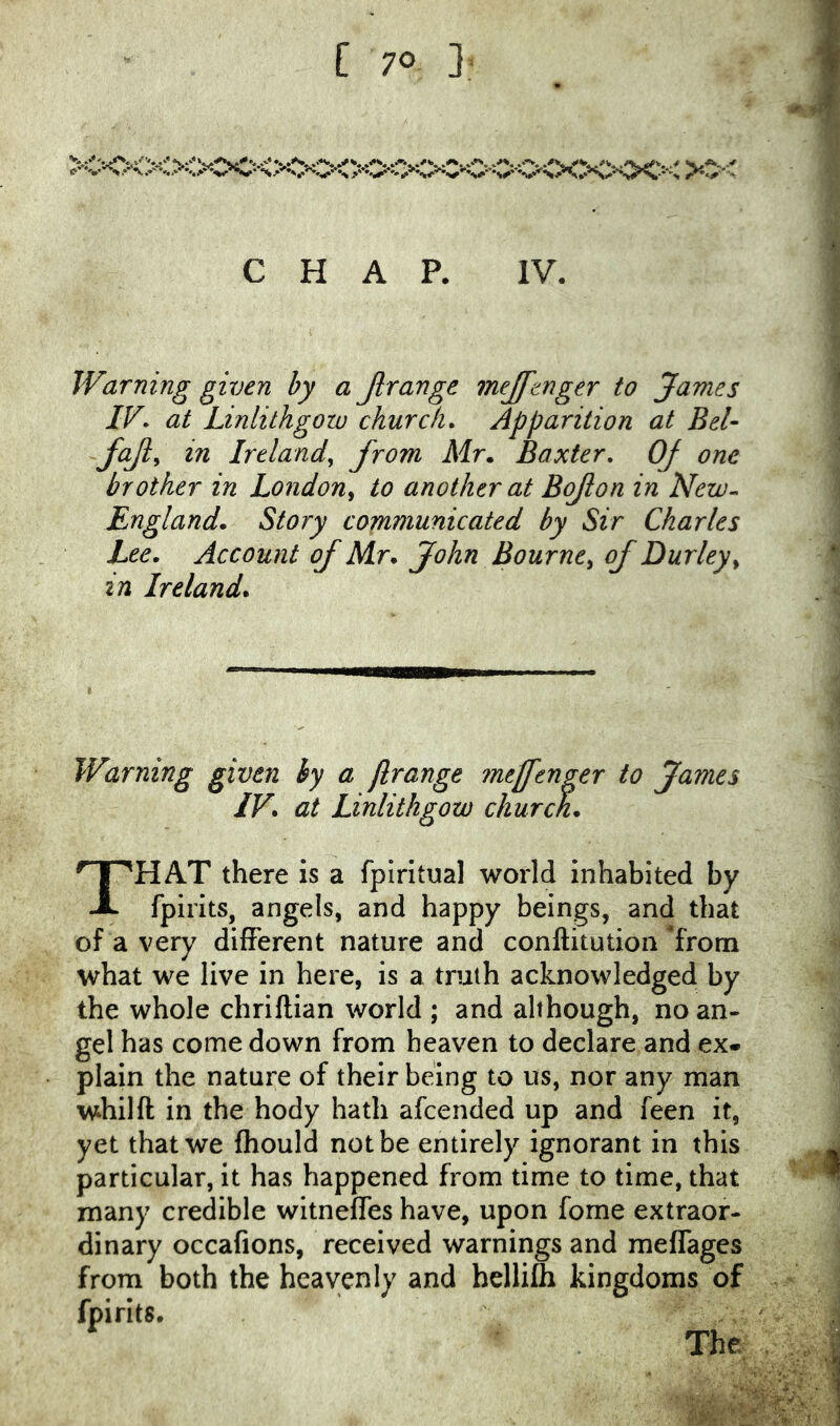 CHAP. IV. Warning given by a Jlrange mejftnger to James IK at Linlithgow church. Apparition at Bel fajl^ in Ireland^ from Mr. Baxter, Of one brother in London^ to another at Bojion in New^ England. Story communicated by Sir Charles Lee. Account of Mr. John Bourne^ of Durley^ in Ireland. Warning given hy a jlrange meffenger to James IV. at Linlithgow church. That there is a fplritual world inhabited by fpirits, angels, and happy beings, and that of a very different nature and conllitution from what we live in here, is a truth acknowledged by the whole chriftian world ; and although, no an- gel has come down from heaven to declare and ex. plain the nature of their being to us, nor any man whilft in the body hath afcended up and feen it, yet that we fhould not be entirely ignorant in this particular, it has happened from time to time, that many credible witneffes have, upon fome extraor- dinary occafions, received warnings and meffages from both the heavenly and hellifli kingdoms of fpirits. The