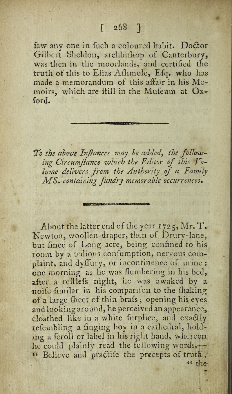 faw any one In fuch a coloured habit. Doflor Gilbert Sheldon, archbifliop of Canterbury, was then in the moorlands, and certified the truth of this to Elias Afhmole, Efq. who has made a memorandum of this affair in his Me- moirs, which are ftill in the Mufeum at Ox- ford. 21? the above IitJIanccs may he added^ the follow- ing Chcumftance which the Editor of this Vo- iurne delivers from the Authority oj' a Family AIS* containing fundry racmorable occurrences^ About the latter end of the year 1725, Mr. T. Newton, woollen-draper, then of Drury-lane,. but fmce of Long-acre, being confined to his room by a tedious confumption, nervous com- plaint, and dyffury, or incontinence of urine : one morning as he was {lumbering in his bed,, after a reftlefs night, he was awaked by a rioife fimilar in his comparifon to the fhaking of a large flieet of thin brafs j opening his eyes and looking around, he perceived an appearance^ cloathed like in a white furplice, and exaftly refembling a finging boy in a cathedral, hold- ing a feroii or label in his right hand, whereon he could plainly read the following words.-— Believe and pra£life the precepts of truth, the