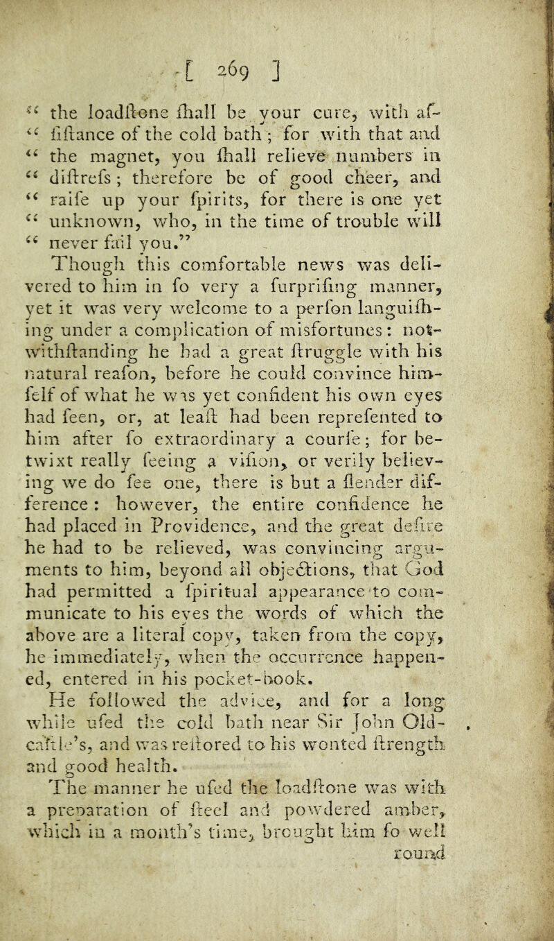  the loadllone iliall be vour cure, with af-- iiiiance of the cold bath ; for with that and the magnet, you Ihali relieve numbers in diftrefs ; therefore be of good cheer, and raife up your fpirits, for there is one yet unknown, who, in the time of trouble will never fail you.” Though this comfortable news was deli- vered to him in fo very a furprifing manner, yet it was very welcome to a perfon languilh- ing under a complication of misfortunes: not- withftanding he bad a great ftruggle with his natural reafon, before he could convince him- felf of what he W'ls yet confident his own eyes had feen, or, at leafl; had been reprefented to him after fo extraordinary a courfe; for be- twixt really feeing a vifion^ or verily believ- ing we do fee one, there is but a fleader dif- ference : however, the entire confidence he had placed in Providence, and the great delire he had to be relieved, was convincing argu- ments to him, beyond all objections, that God had permitted a fpiritual appearance to com- municate to his eyes the words of which the above are a literal copy, taken from the copy, he immediately, when the occurrence happen- ed, entered in his pocket-book. He followed the advice, and for a long while ufed tlie cold bath near Sir John Old- ca'fiie’s, and wasreilored to his wonted ftrength and good health. The manner he ufed the loadftone was with a preoaration of fieel and powdered amber, which in a month’s time, brought him fo well rouDid