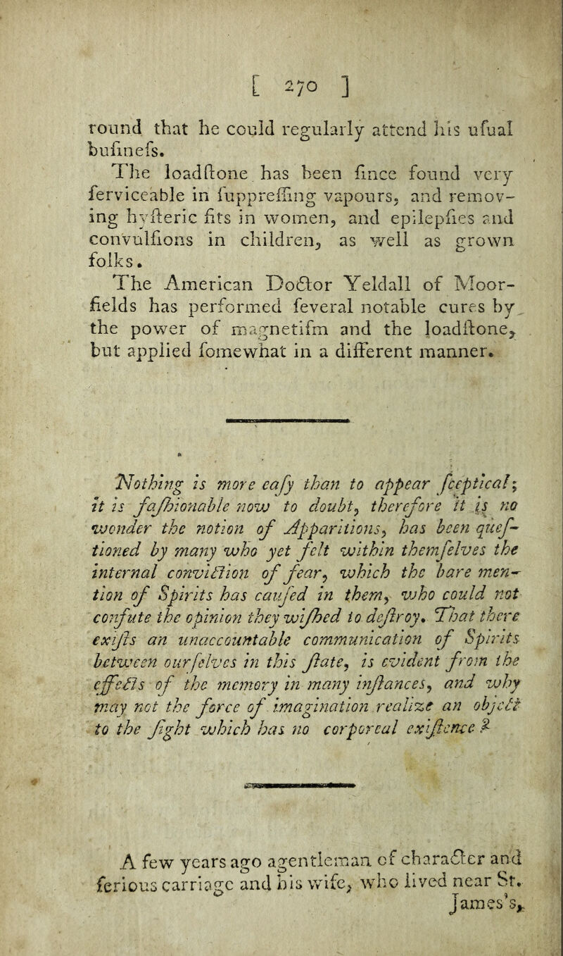 round that he could regularly attend his ufual bulinefs. The loadftone has been fliice found very ferviceable in iiippreiFing vapours^ and remov- ing hyileric fits in women, and epilepfies and convulfions in children, as well as grown folks • The American Do6lor Yeldall of Moor- fields has performed feveral notable cures by the power of magnetifm and the loadidone, but applied fomewhat in a different manner* jN'othing is more eafy than to appear fceptical; it is fojhionahle novj to douht^ therefore it js no wonder the notion of Apparitions^ has been quef- tioned by many who yet felt within themfelves the internal conviction of fear ^ which the bare men^ tion of Spirits has caufed in therriy who could not cofifute the opinion they wijhed to dejlroy* That there exfts an unaccountable communication of Spirits between our [elves in this fatCj is evident from the effects of the ynemory in many injlances^ and why may not the force of imagination realize an objeef to the fight which has no corporeal exifience ^ A few years ago agentlemaa of charaflxr and ferlous carriage and bis wife, who lived near St* James’s,,