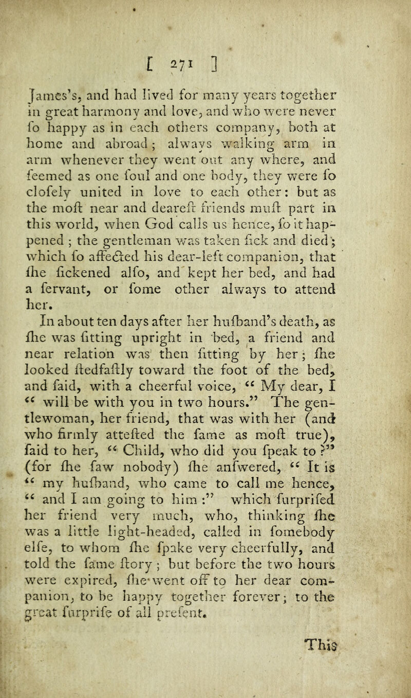 James’s, and had lived for many years together ill great harmony and love, and who were never fo happy as in each otiiers company^ both at home and abroad ; always walking arm in arm whenever they went out any where^ and feemed as one foul and one bodyj they were fo clofely united in love to each other: but as the moft near and dearefr friends muft part in this world, when God calls us hence, fo it hap- pened ; the gentleman was taken fick and died; which fo afFedfed his dear-left companion, that file fickened alfo, and kept her bed, and had a fervant, or fome other ahways to attend her. In about ten days after her hufband’s death, as fire was fitting upright in bed, a friend and near relation was then fitting by her; fhe looked ftedfaftly toward the foot of the bed^ and faid, with a cheerful voice, My dear, I will be with you in two hours.” The gen- tlewoman, her friend, that was with her (and who firmly attefted the fame as moft true), faid to her, Child, who did you fpeak to ?” (for fhe faw nobody) fhe anfwered, It is my hufband, who came to call me hence, and I am going to him which furprifed her friend very much, who, thinking flie was a little light-headed, called in fomebody elfe, to whom fhe fpake very cheerfully, and told the fame ftory ; but before the two hours were expired, ftic'went ori to her dear com- panion, to be happy together forever; to the great fiirprife of all prcfent. This