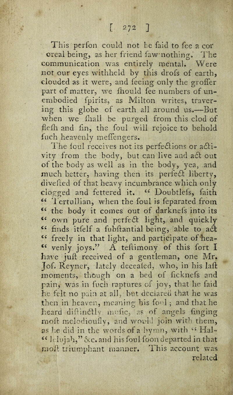 This perfon could not be faid to fee a cor OTcai being, as her friend faw nothing. The communication was entirely mental. Were not our eyes withheld by this drofs of earth, clouded as it were, and feeing only the groffer part of matter, we fhould fee numbers of un- embodied fpirits, as Milton writes, traver- ing this globe of earth all around us.—But when we fliall be purged from this clod of flefli and fin, the foul will rejoice to behold inch heavenly meiTengers. The foul receives not its perfedlions or adli- vity from the body, but can live and acl out of the body as well as in the body, yea, and much better, having then its perfedb liberty, divefted of that heavy incumbrance which only clogged and fettered it. Doubtlefs, faith 1 ertullian, when the foul is feparated from the body it comes out of darknefs into its own pure and perfedf light, and quickly finds itfeif a fubftantial being, able to acS freely in that light, and participate of^hea- venly joys.” A teftimony of this fort I have juft received of a gentleman, one Mr. Jof. Reyner, lately deceaied, who, in his laft moments, though on a bed of ficknefs and pain, was in fucli raptures of joy, that he faid he felt no pain at all, but declared that he was then in heaven, meaning his fo-B ; and that he heard difiindtly m-ific, as of angels finging molt melodioirily, and would join with them, as lie did in the words of a hymn, with Hai~ h iujah,” and his foul foon departed in that rjoft triumphant manner. This account was related
