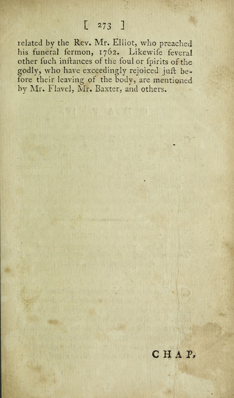 related by the Rev. Mr. Elliot, who preached his funeral fermon, 1762. Likewife feveral other fuch inftances of the foul or fpirits of the godly, who have exceedingly rejoiced juft be- fore their leaving of the body, are mentioned by Mr. Flavel, Mr. Baxter, and others. CHAP,