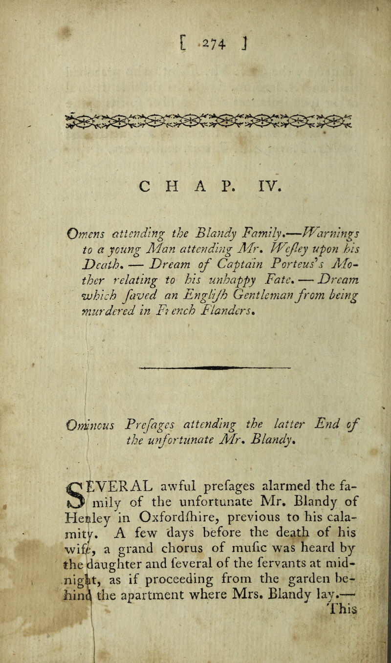 CHAP. IV. Omens attending the Blandy Family^—Warnings to a young Man attending Mr* JWcfiey upon his Death* — Dream of Captain Porteus’^s Mo^ then relating to his unhappy Fate* — Dream which faved an Englijh Gentleman from being murdered in French Flanders* • 1 ^ II—^—n Orfnous Prefages attending the latter End of ) . the unfortunate Mr* Blandy* SEVERAL awful prefages alarmed the fa- mily of the unfortunate Mr. Blandy of He!|iley in Oxford/hire^ previous to his cala- mitjr, A few 'days before the death of his wifpy a grand chorus of mufic was heard by thejdaughter and feveral of the fervants at mid- nigit, as if proceeding from the garden be- hind the apartment where Mrs. Blandy lay.— 1 This