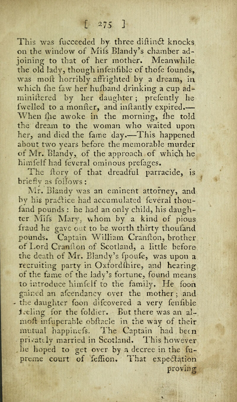 This was fucceeded by three diftinft knocks on the window of Mifs Blandy’s chamber ad- joining to that of her mothej*. Meanwhile the old lady, though infenfible of thofe founds, was moft horribly affrighted by a dream, ia which file faw her hufband drinking a cup ad- minilfered by her daughter; prefently he fwelled to a monfler, and inftantlv expired.— When Ihe awoke in the morning, ffie told the dream to the woman who waited upon her, and died the fame day.—This happened about two years before the memorable murder of Mr. Blandy, of the approach of which he himfelf had feveral ominous prefages. The dory of that dreadful parracide, is briefly as follows : Mr. Blandy was an eminent attorney, and by his pradfice had accumulated feveral thou- iand pounds : he had an only child, his daugh- ter Mifs Mary, whom by a kind of pious fraud he gave out to be worth thirty thoufand pounds. Captain William Cranflon, brother of Lord Cranilon of Scotland, a little before the death of Mr. Blandy’s fpoufe, was upon a recruiting party in Oxfordfhire, and hearing of the fame of the lady’s fortune, found means to introduce himfelf to the family. He foon gained an afcendancy over the mother; and - the daughter foon difcovered a very fenfible jjeling for the foldier. But there was an al- mofl: infuperable obftacle in the way of their mutual happinefs. The Captain had been priv’ately married in Scotland. This hov/ever ,he hoped to get over by a decree in the fu- preme court of feffion. That expeifation proving