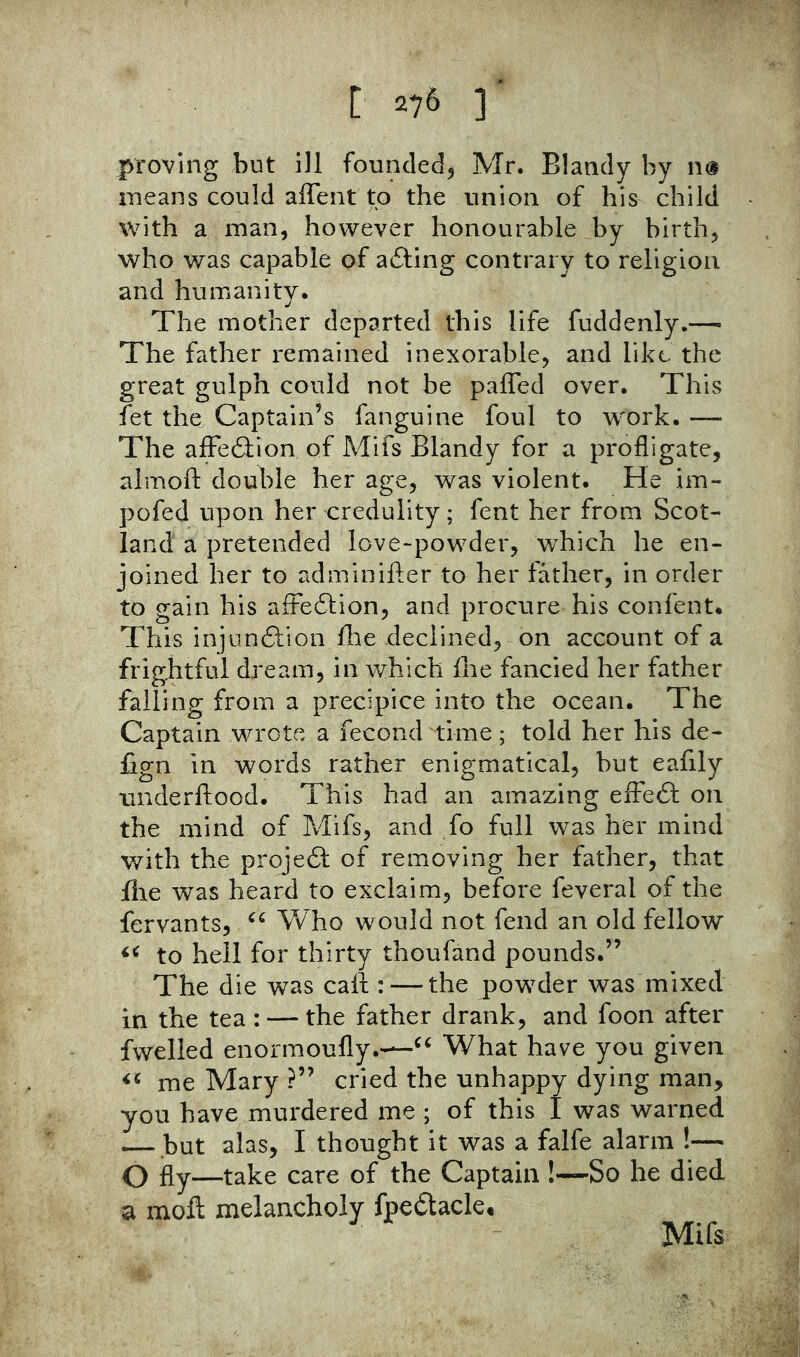proving but ill founded^ Mr. Blandy by ik^ means could aflfent to the union of his child with a man, however honourable by birth, who was capable of ailing contrary to religion and humanity. The mother departed this life fuddenly.— The father remained inexorable, and like the great gulph could not be paffed over. This fet the Captain’s fanguine foul to work. — The afFeilion of Mifs Blandy for a profligate, almofl: double her age, was violent. He im- pofed upon her credulity; fent her from Scot- land a pretended love-powder, which he en- joined her to adminifler to her father, in order to gain his affeition, and procure his confent. This injunilion llie declined, on account of a frightful dream, in which flie fancied her father falling from a precipice into the ocean. The Captain wrote a fecond time; told her his de- fign in words rather enigmatical, but eafily underftood. This had an amazing efFe6l on the mind of Mifs, and fo full was her mind v/ith the projedl of removing her father, that file was heard to exclaim, before feveral of the fervants, Who would not fend an old fellow to hell for thirty thoufand pounds.” The die was call: — the powder was mixed in the tea : —the father drank, and foon after fwelled enormoufly.—What have you given me Mary ?” cried the unhappy dying man, you have murdered me ; of this I was warned — but alas, I thought it was a falfe alarm !— Q fly—take care of the Captain !~So he died a moft melancholy fpeftacle, Mifs