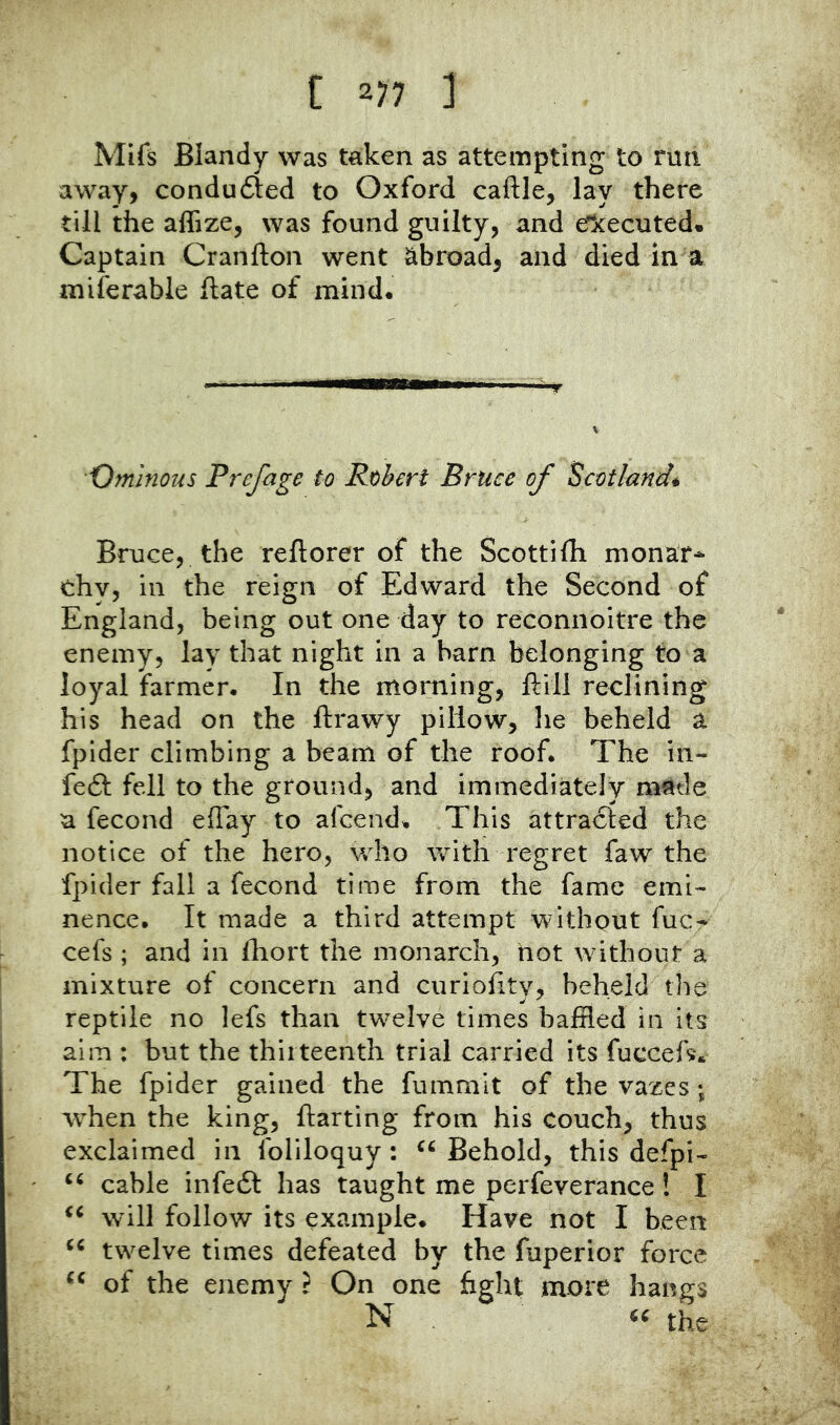 Mifs Blandy was taken as attempting to run away, conduced to Oxford caftle, lay there till the affize, was found guilty, and eTkecuted* Captain Cranfton went abroad, and died in a miferable hate of mind. Ominous Preface to Robert Bruce of Scotland* Bruce, the reftorer of the Scottifh monar^ chy, in the reign of Edward the Second of England, being out one day to reconnoitre the enemy, lay that night in a barn belonging to a loyal farmer. In the morning, ftill reclining his head on the ftrawy pillow, he beheld a fpider climbing a beam of the roof. The in- fe6I fell to the ground, and immediately made a fecond effay to afcend. This attracted the notice of the hero, who with regret faw the fpider fall a fecond time from the fame emi- nence. It made a third attempt without fuc- cefs ; and in fhort the monarch, hot without a mixture of concern and curiofity, beheld the reptile no lefs than twelve times baffled in its aim : but the thirteenth trial carried its fuccefs* The fpider gained the fummit of the vazes ; when the king, ftarting from his couch, thus exclaimed in foliloquy: Behold, this defpi- cable infedl has taught me perfeverance! I will follow its example. Have not I been twelve times defeated by the fuperior force of the enemy t On one fight more hangs N the