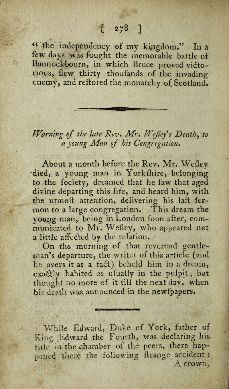 the inde|)endency of my khigdom.” In a few days wis fought the memorable battle of Bannockbourn, in which Bruce proved vi6lo- rious, flew thirty thoufands of the invading enemy, and reftored the monarchy of Scotland. Warning of the late Rev* Mr* Wefefs Deaths to a young Man of his Congregation* About a month before the Rev. Mr. Wefley •died, a young man in Yorkfhire, belonging to the fociety, dreamed that he faw that aged divine departing this life, and heard him, with the utmoft attention, delivering his laft fer- mon to a large congregation. This dream the young man, being in London foon after, com- municated to Mr. Wefley, who appeared not a little afFefled by the relation. On the morning of that reverend gentle- man’s departure, the writer of this article (and he avers it as a fa£l) beheld him in a dream, exa6lly habited as ufually in the pniph ; but thought no more of it till the next day, when his death was announced in the newfpapers. V/bile Edward, Duke of York, father of King Edward the Fourth, was declaring his title in the chamber of the peers, there hap- pened there the following ftrange accident: A crown,