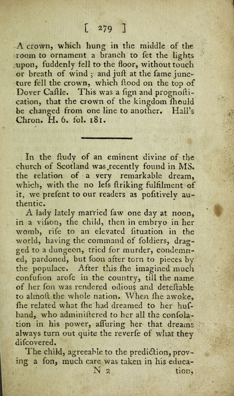 A crown, which hung in the middle of the room to ornament a branch to fet the lights upon, fuddenly fell to the floor, without touch or breath of wind ; and juft at the fame junc- ture fell the crown, which ftood on the top of Dover Caftle, This was a fign and prognofti- cation, that the crown of the kingdom Ihould be changed from one line to another. Hall’s Chron. H, 6, fol. i8i. In the ftudy of an eminent divine of the church of Scotland wa^s .recently found in MS, the relation of a very remarkable dream, which, with the no lefs ftriking fulfilment of it, we prefent to our readers as pofitively au- thentic. A lady lately married faw one day at noon, in a vifion, the child, then in embryo in her womb, rife to an elevated fituation in the world, having the command of foldiers, drag- ged to a dungeon, tried for murder, condemn- ed, pardoned, but foon after torn to pieces by the populace. After this fhe imagined much confufion arofe in the country, till the name of her fon was rendered odious and deteftable to almoft the whole nation. V/hen ftie awoke, fire related what fhe had dreamed to her huf- band, who adminiftered to her all the confola- tion in his power, affuring her^ that dreams always turn out quite the reverfe of wdiat they difcovered. The child, agreeable to the predi6lion, prov- ing a fon, much care was taken in his educa- N 2 tion,