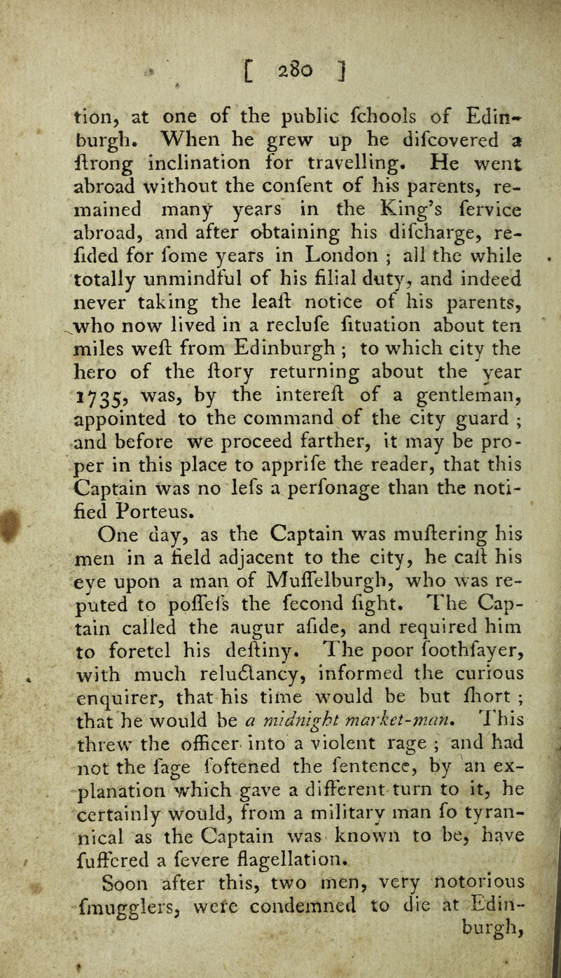 tion, at one of the public fchools of Eclln-^ burgh. When he grew up he difcovered a ftrong inclination for travelling. He went abroad without the confent of hrs parents, re- mained many years in the King’s fervice abroad, and after obtaining his difcharge, re- fided for fome years in London ; all the while totally unmindful of his filial duty, and indeed never taking the leaft notice of his parents, who now lived in a reclufe fituation about ten miles weft from Edinburgh ; to which city the hero of the ftory returning about the year 1735, was, by the interefl of a gentleman, appointed to the command of the city guard ; and before we proceed farther, it may be pro- per in this place to apprife the reader, that this Captain was no lefs a perfonage than the noti- fied Porteus. # One day, as the Captain was muflering his men in a field adjacent to the city, he calf his eye upon a man of Muffelburgh, who was re- puted to poffels the fecond fight. The Cap- tain called the augur afide, and required him to foretel his deftiny. The poor foothfayer, . with much relu6lancy, informed the curious enquirer, that his time would be but fliort ; that he would be a niidyiight market-man. This threw the officer into a violent rage ; and had not the lage foftened the fentence, by an ex- planation which gave a different turn to it, he certainly would, from a military man fo tyran- nical as the Captain was known to be, have fuffered a fevere flagellation. Soon after this, two men, very notorious fmugglers, were condemned to die at Edin- burgh,