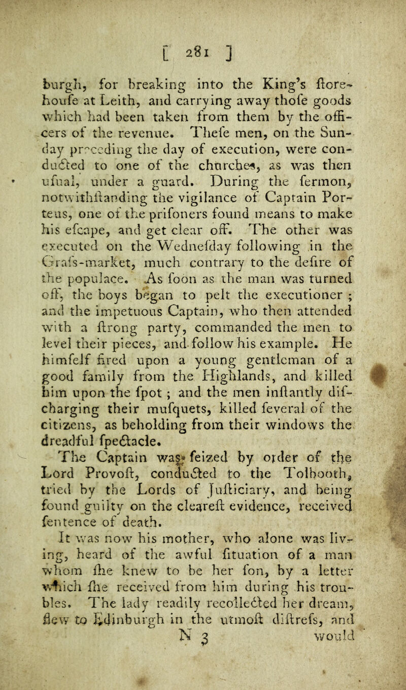 burgh, for breaking into the King’s ftore- houfe at Leith, and carrying away thofe goods which bad been taken from them by the offi- cers of the revenue. Thefe men, on the Sun- day pr^'ccdiug the day of execution, were con- duced to one of the churches, as was then ufual, under a guard. During the fermon, notwithilanding the vigilance of Captain Por- teus, one of the prifoners found means to make his efcape, and get clear off. The other was executed on the Wednefday following in the- Gral's-market, much contrary to the defire of the populace. As foon as the man was turned off, the boys began to pelt the executioner ; and the impetuous Captain, who then attended with a ftrong party, commanded the men to level their pieces, and follow his example. He himfelf fired upon a young gentleman of a good family from the tlighlands, and killed 0 him upon the fpot ; and the men inftantly dif- charging their mufquets, killed feveral of the citizens, as beholding from their windows the dreadful fpeCacle. The Captain was^ feized by order of the Lord Provoft, conduCed to the Tolhooth^ tried by the Lords of Jufticiary, and being found guilty on the cleareft evidence, received fentence of death. It was now his mother, who alone was liv- ing, heard of the awful fituation of a man whom file knew to be her fon, by a letter wfiich fire received from him during his trou- bles. The lady readily recoilefted her dream, flew to Edinburgh in the utmoft diftrefs, and N 3 would