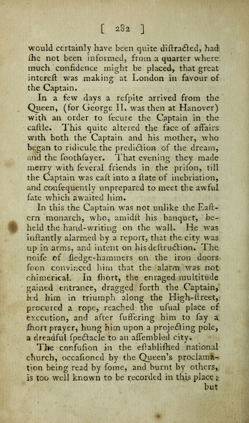 would certainly have been quite d'iftra^led, had {he not been informed, from a quarter where much confidence might be placed^ that great intereft was making at London in favour of the Captain, In a few days a refpite arrived from the Queen, (for George IT. was then at Hanover) with an order to fecure the Captain in the cafile. 7his quite altered the face of affairs with both the Captain and his mother, who began to ridicule the predidlion of the dream, and the foothfayer. That evening they made merry with feveral friends in the prifon, till the Captain was caft into a fiate of inebriation, and confequently unprepared to meet the awful late which awaited him. In this the Captain was not unlike the Eaft- ern monarch, who, amidft his banquet, be- held the hand-writing on the wall. He was inftantly alarmed by a report, that the city was up in arms, and intent on his deftrudtion. The noife of fledge-haminers on the iron doors foon convinced him that the alarm was not chimerical. In fltort, the enraged multitude gained entrance, dragged forth the Captain, led him in triumph along the Higlvftreet, procured a rope, reached the ufual place of execution, and after fuffering him to fay a ihort prayer, hung him upon a projedling pole, a dreadful fpe6lncle to an affembled city. The confufion in the eftablifhed national church, occafioned by the Queen’s proclama- tion being read by fome, and burnt by others, is too well known to be recorded in this place ^ but