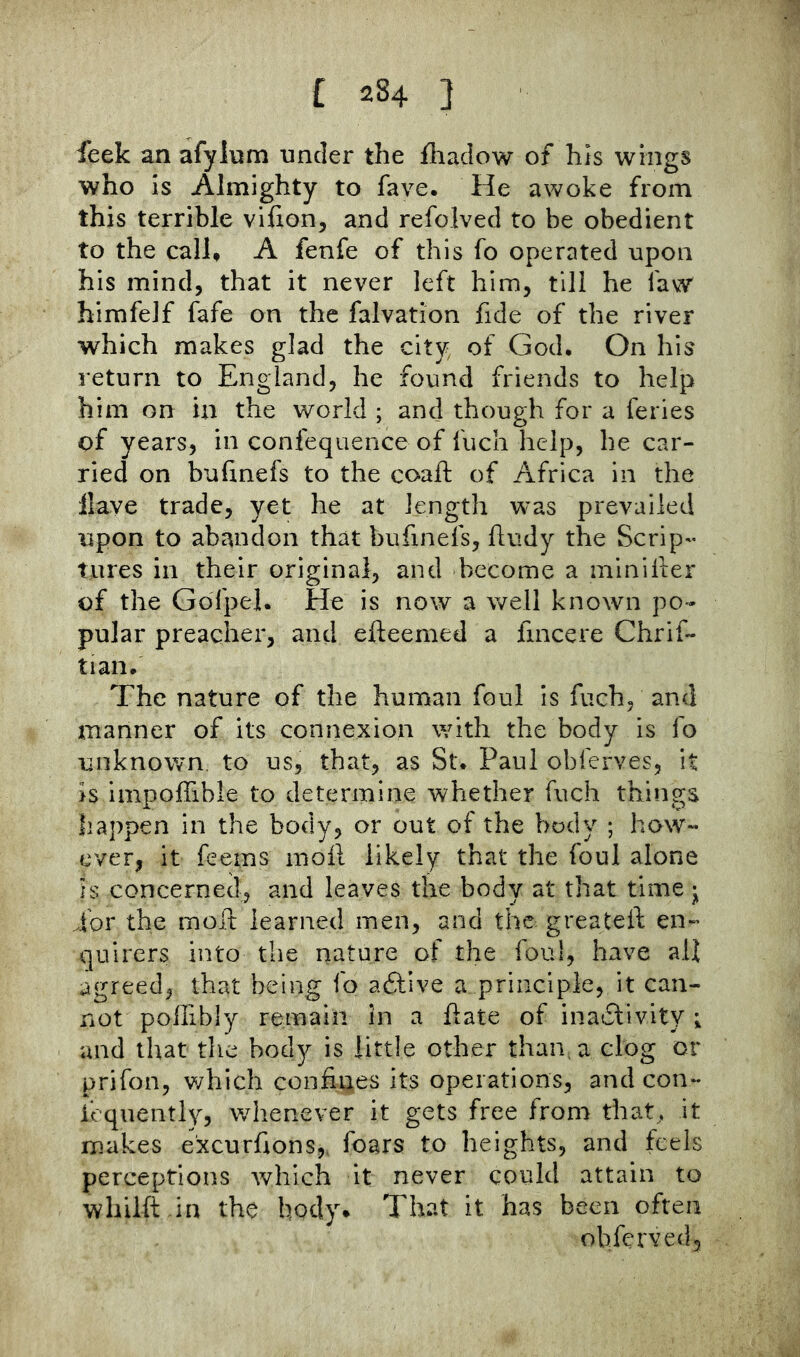 leek an afylnm nncler the iliaclow of his wings who is Almighty to fave. He awoke from this terrible vifion, and refolved to be obedient to the call, A fenfe of this fo operated upon his mind, that it never left him, till he faw himfelf fafe on the falvation fide of the river which makes glad the city of God, On his return to England, he found friends to help him on in the world ; and though for a feries of years, in confequence of fuch help, he car- ried on bufmefs to the coaft of Africa in the Have trade, yet he at length was prevailed upon to abandon that bufmefs, ftudy the Scrip- tures in their original, and become a minifter of the Gdfpel. He is now a well known po- pular preacher, and efteemed a fmcere Chrif- tian. The nature of the human foul is fuch, and manner of its connexion with the body is fo unknown, to us, that, as St. Paul obferves, it is impoffible to determine whether fuch things happen in the body, or out of the body ; how- ever, it feems moil likely that the foul alone IS concerned, and leaves the body at that time • ibr the moil learned men, and the greateif en- quirers into the nature of the foul, have all agreed, that being fo ablive a principle, it can- not poffibly remain In a Hate of inatSlivity ; and that the body is little other than, a clog or prifon, v/hich confines its operations, and con- ieqiiently, whenever it gets free from that, it makes excurfions,. fears to heights, and feels perceptions which it never could attain to whilft in the body* That it has been often obferved.