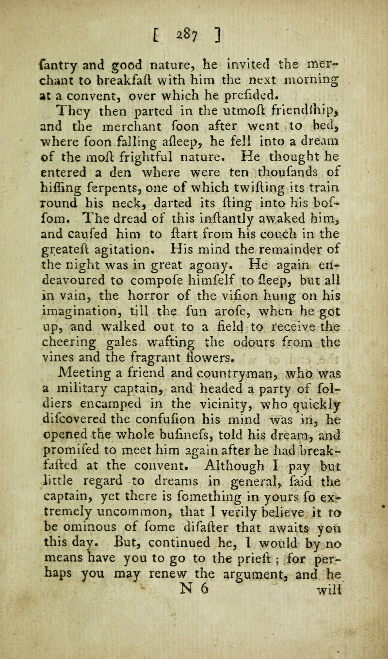 fantry and good nature, he invited the mer- chant to breakfaft with him the next morning at a convent, over which he prefided. They then parted in the utmoft friendlhip, and the merchant foon after went to bed, where foon falling afleep, he fell into a dream of the mofl: frightful nature. He thought he entered a den where were ten thoufands of hifling ferpents, one of which twilling its train round his neck, darted its fting into his bof« fom. The dread of this inftantly awaked him, and caufed him to ftart from his couch in the greateft agitation. His mind the remainder of the night was in great agony. He again en- deavoured to compofe himfelf to fleep, but all in vain, the horror of the vifion hung on his imagination, till the fun arofe, when he got up, and walked out to a field to receive the cheering gales wafting the odours from the vines and the fragrant flowers. Meeting a friend and countryman, who was a military captain, and^ headed a party of fol- diers encamped in the vicinity, who quickly difcovered the confufion his mind was in, he opened the whole bufinefs, told his dream, and promifed to meet him again after he had break- fafted at the convent. Although I pay but little regard to dreams in general, faid the captain, yet there is fomething in yours fo ex- tremely uncommon, that I verily believe it to be ominous of fome difafter that av/aits you this day. But, continued he, 1 would by no means have you to go to the prieft ; for per- haps you may renew the argument, and he N 6 will