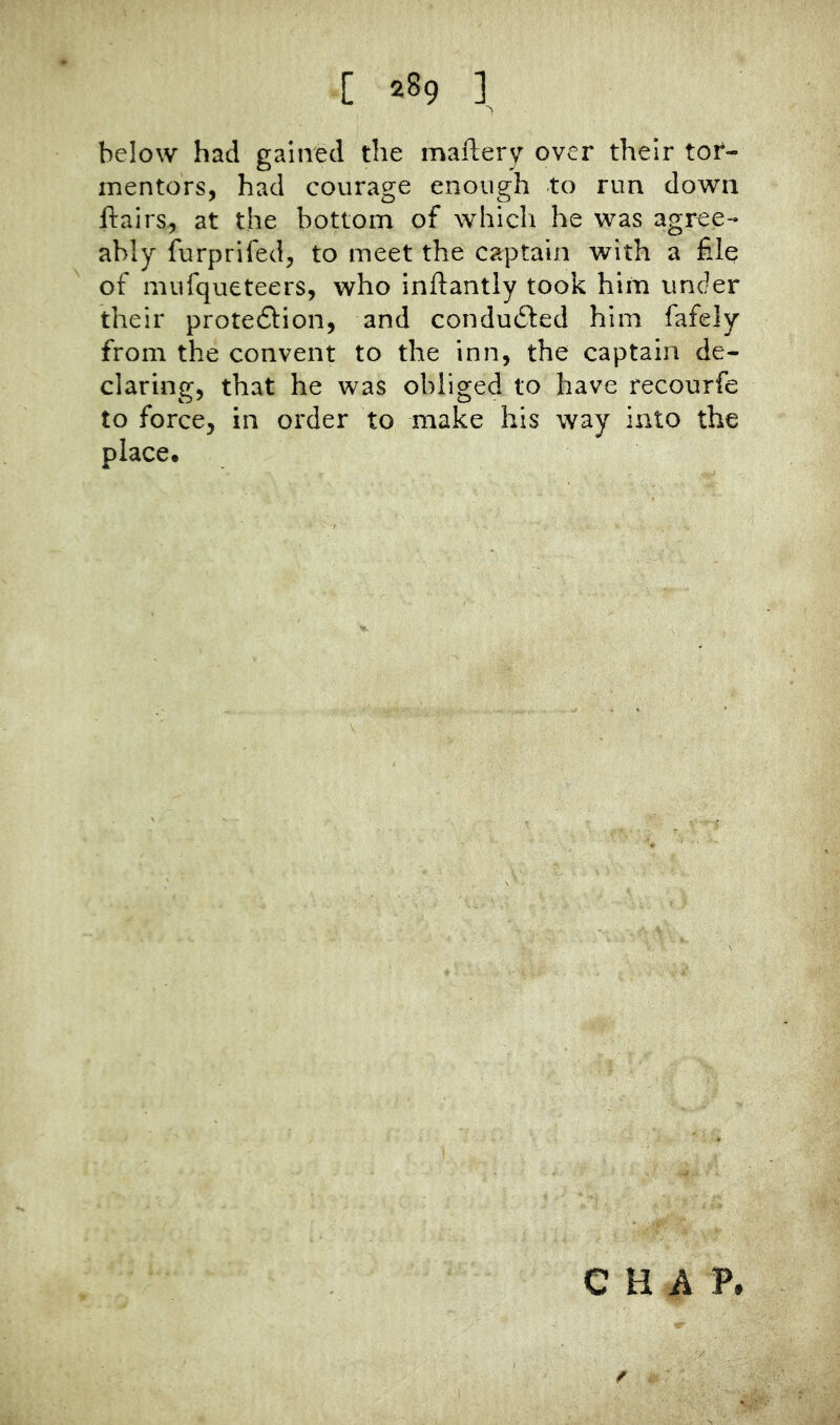 below had gained the maftery over their tor- mentors, had courage enough to run down flairs, at the bottom of which he was agree- ably furprifed, to meet the captain with a file of mufqueteers, who inftantly took him under their prote6fion, and conduced him fafely from the convent to the inn, the captain de- claring, that he was obliged to have recourfe to force, in order to make his way into the place. CHAP. f