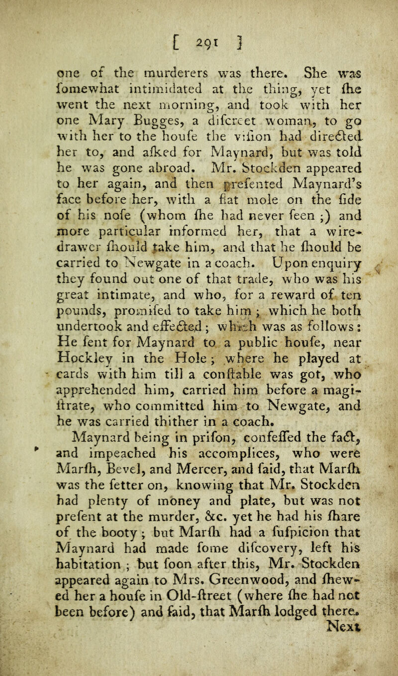 one of the murderers was there. She was Ibmewhat intimidated at the thing, yet fhe went the next morning, and took with her one Mary Bugges, a difcrcet woman, to go with her to the houfe the viiion had diredded her to, and alked for Maynard, but was told he was gone abroad. Mr. Stockden appeared to her again, and then prefented Maynard’s face before her, with a fiat mole on the fide of his nofe (whom fhe had never feen ;) and more particular informed her, that a wire* drawer fhould lake him, and that he fhould be carried to Newgate in a coach. Upon enquiry they found out one of that trade, who was his great intimate, and who, for a reward of ten pounds, promifed to take him ; which he both undertook and efFedled ; which was as follows: He fent for Maynard to a public houfe, near Hockley in the Hole; where he played at ' cards with him till a conftahle was got, who apprehended him, carried him before a magi- ftrate, who committed him to Newgate, and he was carried thither in a coach. Maynard being in prifon, confeffed the faft, ^ and impeached his accomplices, who were Marfih, Bevel, and Mercer, and faid, that Marfh was the fetter on, knowing that Mr. Stockden had plenty of money and plate, but was not prefent at the murder, &c. yet he had his fhare of the booty; but Marfh had a fufpicion that Maynard had made fome difcovery, left his habitation ; hut foon after this, Mr. Stockden appeared again to Mrs. Greenwood, and Ihew* ed her a houfe in Old-ftreet (where fhe had not been before) and faid, that Marfh lodged there^ Next