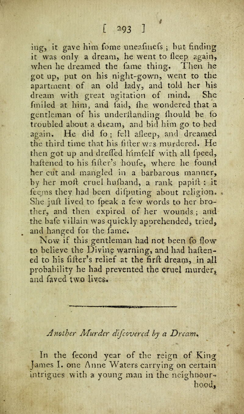 [ 393 ] i ing, it gave him fome mieafiuefs ; but finding it was only a dream, he went to fleep again, when he dreamed the fame thing. Then he got up, put on his night-gown, went to the apartment of an old iady, and told her his dream with great agitation of mind. She fmiled at him, and faid, fhe wondered that a gentleman of his underilanding Ihould be fo troubled about a dream, and bid him go to bed again. He did fo ; fell afleep, and dreamed the third time that his filler was murdered. He tlien got up and dreffed himfelf with all fpeed, hafiened to his fifter’s honfe, where he found her cut and mangled in a barbarous manner, by her moll cruel hufband, a rank papill : it feems they had been difputing about religion. She jufi: lived to fpeak a few words to her bro- ther, and then expired of her wounds ; and the bate villain was quickly apprehended, tried, and hanged for the fame. Now if this gentleman had not been fo flow to believe the Divine warning, and had haften- ed to his filler’s relief at the firft dream, in all probability he had prevented the cruel murder, and faved two lives. Another Murder dlfcovered by a Dream* In the fecond year of the reign of King James 1. one Anne Waters carrying on certain intrigues with a young man in the neighoour^ hood.
