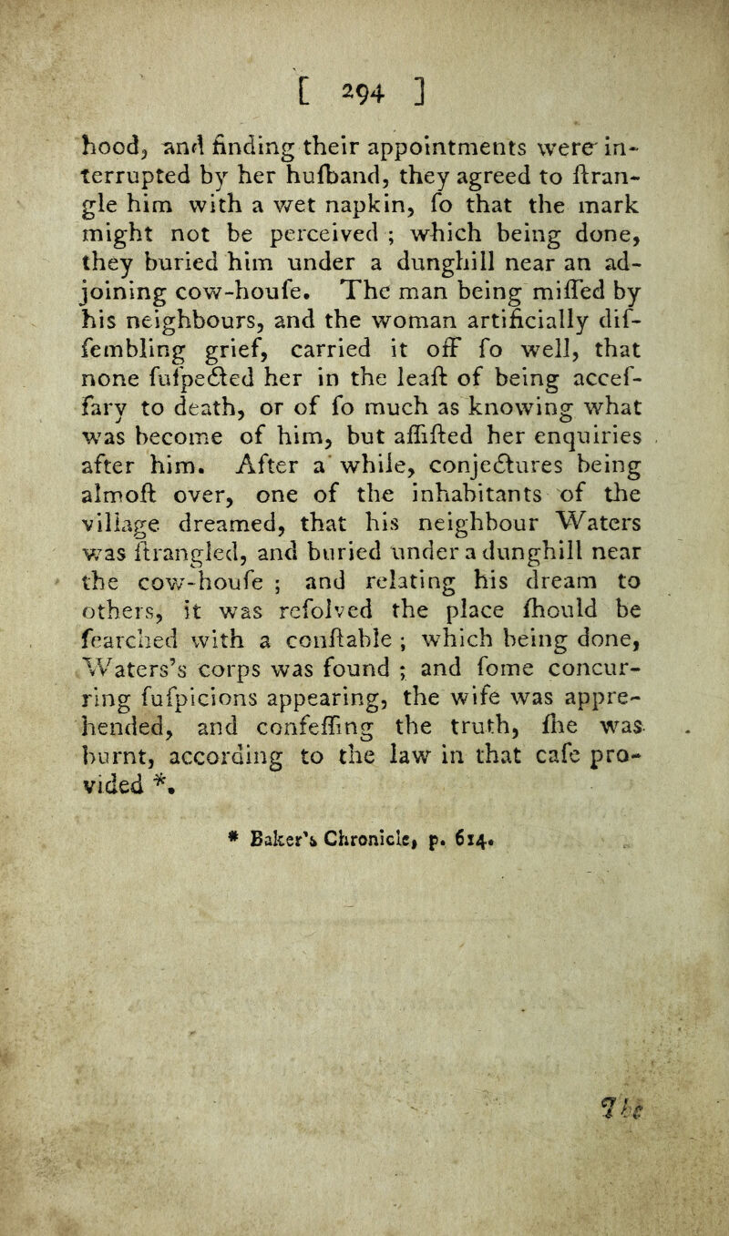 hood^ ^nd finding their appointments were in-' terrupted by her hufband, they agreed to ftran- gle him with a v/et napkin, fo that the mark might not be perceived ; which being done, they buried him under a dunghill near an ad- joining cow-houfe. The man being miffed by his neighbours, and the woman artificially dif- fembling grief, carried it off fo well, that none fufpefled her in the leaft of being accef- farv to death, or of fo much as knowing what was become of him, but affifted her enquiries after him. After a while, conjedlures being almoft over, one of the inhabitants of the village dreamed, that his neighbour Waters v/as itrangled, and buried under a dunghill near the covv~houfe ; and relating his dream to others, it was rcfolved the place fhould be fearched with a conftable ; which being done, Waters’s corps was found ; and fome concur- ring fufpicions appearing, the wife was appre- hended, and confeffmg the truth, Ihe was burnt, according to the law in that cafe pro- vided * Baker’i Chronicle, p. 614.