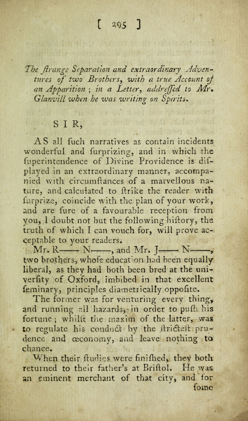 [ ^05 ] The Jirangc Separation! and extraordinary jjdveti'^ turcs of' two Brothers^ with a true Account of an Apparition ; hi a Letter^, addrejjed to Air* Glanvlll zvhen he ivas writing on Spirits* SIR, AS all fuch narratives as contain incidents wonderful and furprizing, and in which the fuperintendence of Divine Providence is dif- played in an extraordinary manner, accompa- nied with circumftances of a marvellous na- ture, and calculated to ftrike the reader with furprize, coincide with the plan of your work, and are fare of a favourable reception from you, 1 doubt not but the following hiftory, the truth of which I can vouch for, will prove ac- ceptable to your readers. Mr. R N——, and Mr. J N- two brothers, whofe educat’-on had been equally liberal, as they had both been bred at the uni- verhty of Oxford, imbibed in that excellent feminary, principles diametrically oppofite. The former was for venturing every thing, and running all hazards,-in order to pufli his fortune ; whilft tlic maxim of the latter, was to regulate his condudt by the ilridleft pru- dence and oeconomy, and leave nothing to chance. When their ftudies were finifhed, they both returned to their father’s at Briftol. He was an eminent merchant of that city, and for fome