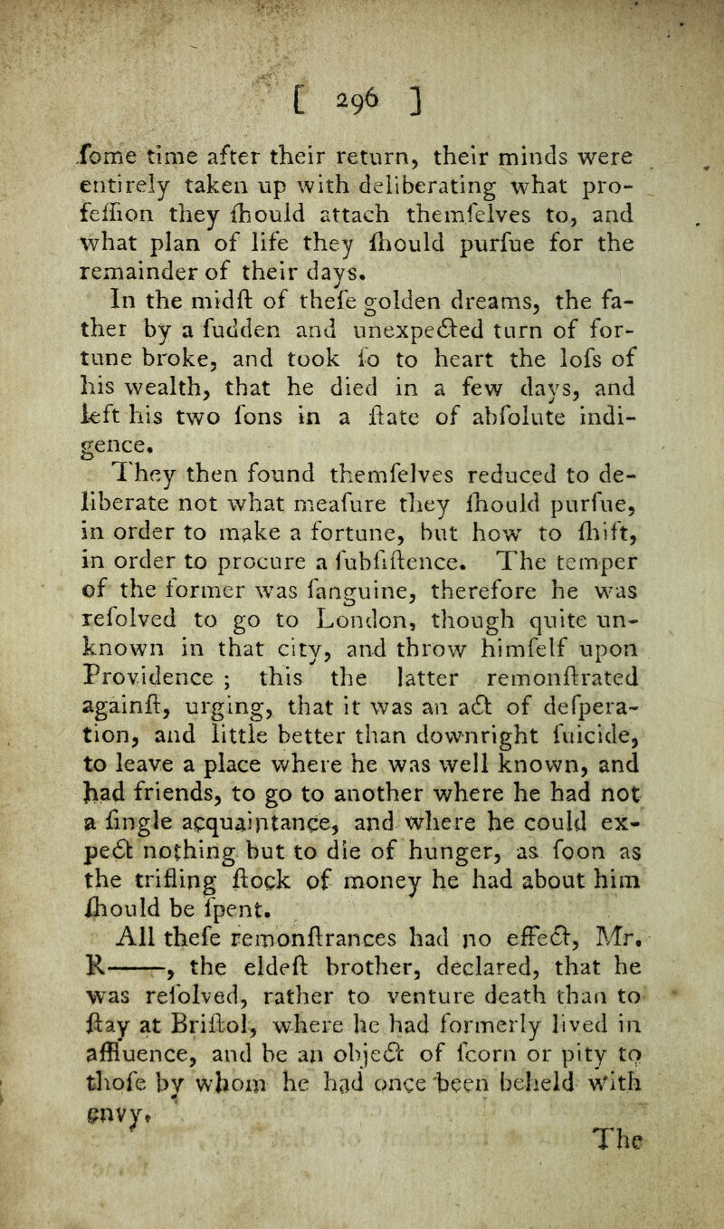 Tome time after their return, their minds were entirely taken up with deliberating what pro- feifion they fhould attach themfelves to, and what plan of life they fliould purfue for the remainder of their days. In the midft of thefe golden dreams, the fa- ther by a fudden and iinexpedled turn of for- tune broke, and took lb to heart the lofs of his wealth, that he died in a few days, and left his two fons in a Hate of abfolute indi- gence. They then found themfelves reduced to de- liberate not what meafure they Ihould purfue, in order to m^ke a fortune, but how to feift, in order to procure a fubfiftence. The temper of the former was fan^uine, therefore he was refolved to go to London, though quite un- known in that city, and throw himfelf upon Providence ; this the latter remonftrated againft, urging, that it was an a6l of defpera- tion, and little better than downright fuicide, to leave a place where he was well known, and had friends, to go to another where he had not a fingle acquaintance, and where he could ex* pe6t nothing but to die of hunger, as foon as the trifling flock of money he had about him ihould be fpent. All thefe remonftrances had no efFe6I, Mr. R , the eldeft brother, declared, that he was refolved, rather to venture death than to flay at Briftol, where he had formerly lived in affluence, and be an obje(?c of fcorn or pity to thofe by whom he had once been beheld with cnvy» The