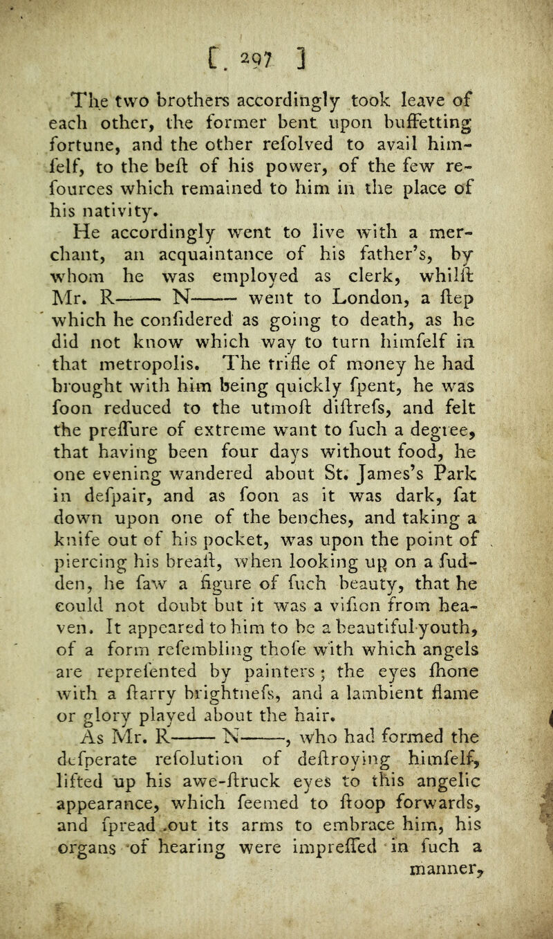 The two brothers accordingly took leave of each other, the former bent upon buffetting fortune, and the other refolved to avail him- felf, to the bell of his power, of the few re- foiirces which remained to him in the place of his nativity. He accordingly went to live with a mer- chant, an acquaintance of his father’s, by whom he was employed as clerk, whiill Mr. R~ N — went to London, a Hep which he confidered as going to death, as he did not know which way to turn himfelf in that metropolis. The trifle of money he had brought with him being quickly fpent, he was foon reduced to the utmoll diftrefs, and felt the preffure of extreme want to fuch a degree, that having been four days without food, he one evening wandered about St. James’s Park in defpair, and as foon as it was dark, fat down upon one of the benches, and taking a knife out of his pocket, was upon the point of piercing his breall, when looking up on a fud- den, he faw a figure of fuch beauty, that he could not doubt but it was a vifion from hea- ven. It appeared to him to be a beautiful-youth, of a form refembling thofe with which angels are reprefented by painters * the eyes fhone with a ftarry brightnefs, and a lambient flame or glory played about the hair. As Mr. R N , who had formed the defperate refolution of dellroying himfelf, lifted up his awe-ftruck eyes to this angelic appearance, which feemed to fioop forwards, and fpread .out its arms to embrace him, his organs of hearing were imprefied in fuch a manner^