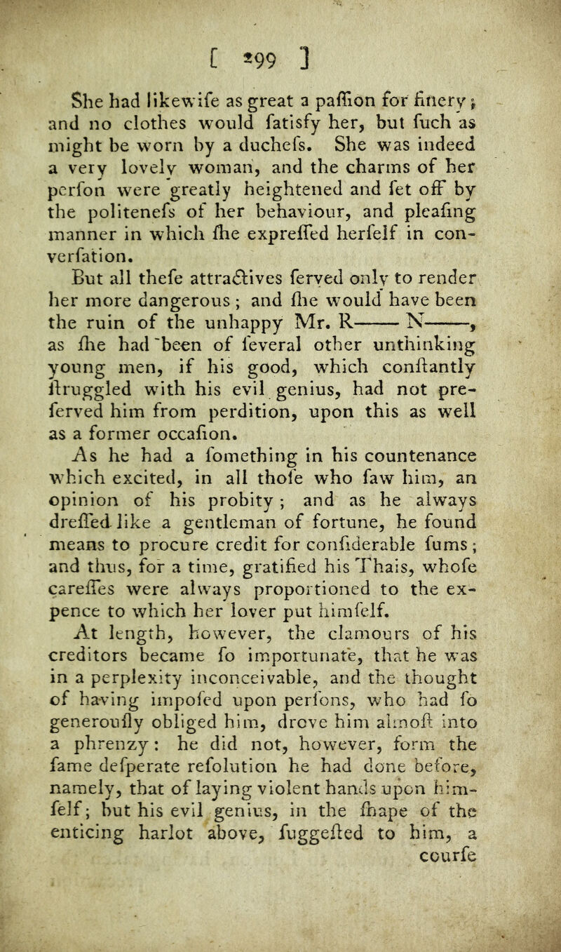 C *99 ] She had likewife as great a paffion for finery j and no clothes would fatisfy her, but fuch as might be worn by a duchefs. She was indeed a very lovely woman, and the charms of her perfon were greatly heightened and let olF by the politenefs of her behaviour, and pleafing manner in which ftie expreffed herfelf in con- Ycrfation. But all thefe attra^lives feryed only to render her more dangerous ; and fire would have been the ruin of the unhappy Mr. R N , as ilie had 'been of feveral other unthinking young men, if his good, which conftantly Ifruggled with his evil genius, had not pre- ferved him from perdition, upon this as well as a former occafion. i\s he had a fomething in his countenance which excited, in all thofe who faw him, an opinion of his probity; and as he always dreffed like a gentleman of fortune, he found means to procure credit for confiderable fums; and thus, for a time, gratified his Thais, whofe careffes were always proportioned to the ex- pence to which her lover put himfeif. At length, however, the clamours of his creditors became fo importunate, that he was in a perplexity inconceivable, and the thought of having impofcd upon perfons, who had fo generoufly obliged him, drove him alinoft into a phrenzy: he did not, however, form the fame defperate refolution he had done before, namely, that of laying violent hands upon him- feif; but his evil genius, in the fbape of the enticing harlot above, fuggefied to him, a courfe
