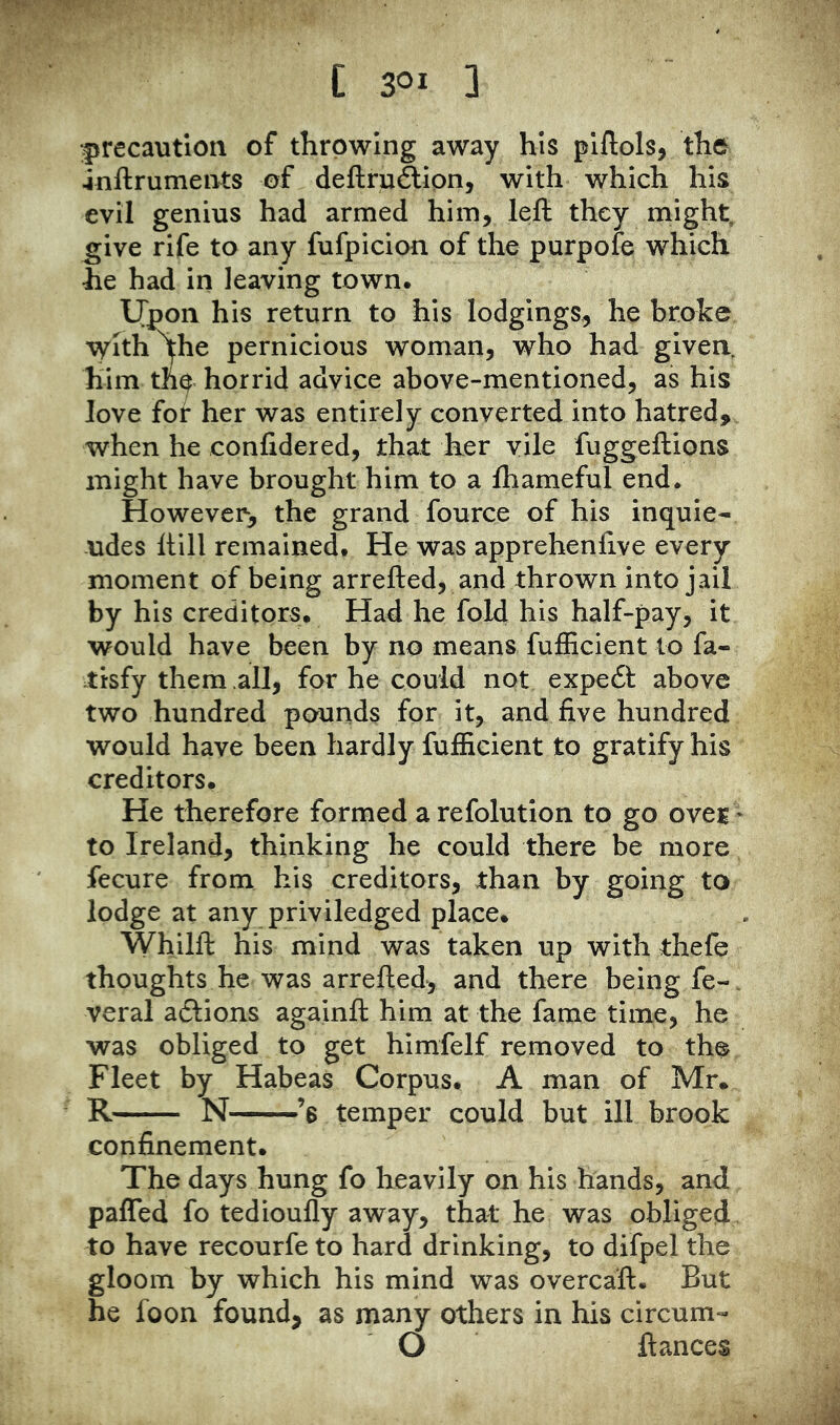 precaution of throwing away his plftols, the jnftruments of deftruftipn, with which his evil genius had armed him, left they might, ^ive rife to any fufpicion of the purpofe which he had in leaving town. IJpon his return to his lodgings, he broke Witnfhe pernicious woman, who had given, him the horrid advice above-mentioned, as hiS love for her was entirely converted into hatred, when he confidered, that her vile fuggeftions might have brought him to a Ihameful end. However-, the grand fource of his inquie- -udes ftill remained. He was apprehenfive every moment of being arrefted, and thrown into jail by his creditors. Had he fold his half-pay, it would have been by no means fufEcient to fa- tisfy them all, for he could not expeft above two hundred pounds for it, and five hundred would have been hardly fufEcient to gratify his creditors. He therefore formed a refolution to go ovej * to Ireland, thinking he could there be more fecure from his creditors, than by going to lodge at any priviledged place. Whilft his mind was taken up with thefe thoughts he was arrefted, and there being fe-. veral adlions againft him at the fame time, he was obliged to get himfelf removed to the Fleet by Habeas Corpus. A man of Mr* R N ’s temper could but ill brook confinement. The days hung fo heavily on his hands, and paffed fo tedioufly away, that he was obliged to have recourfe to hard drinking, to difpel the gloom by which his mind was overcaft. But he foon found, as many others in his circum- O ftances