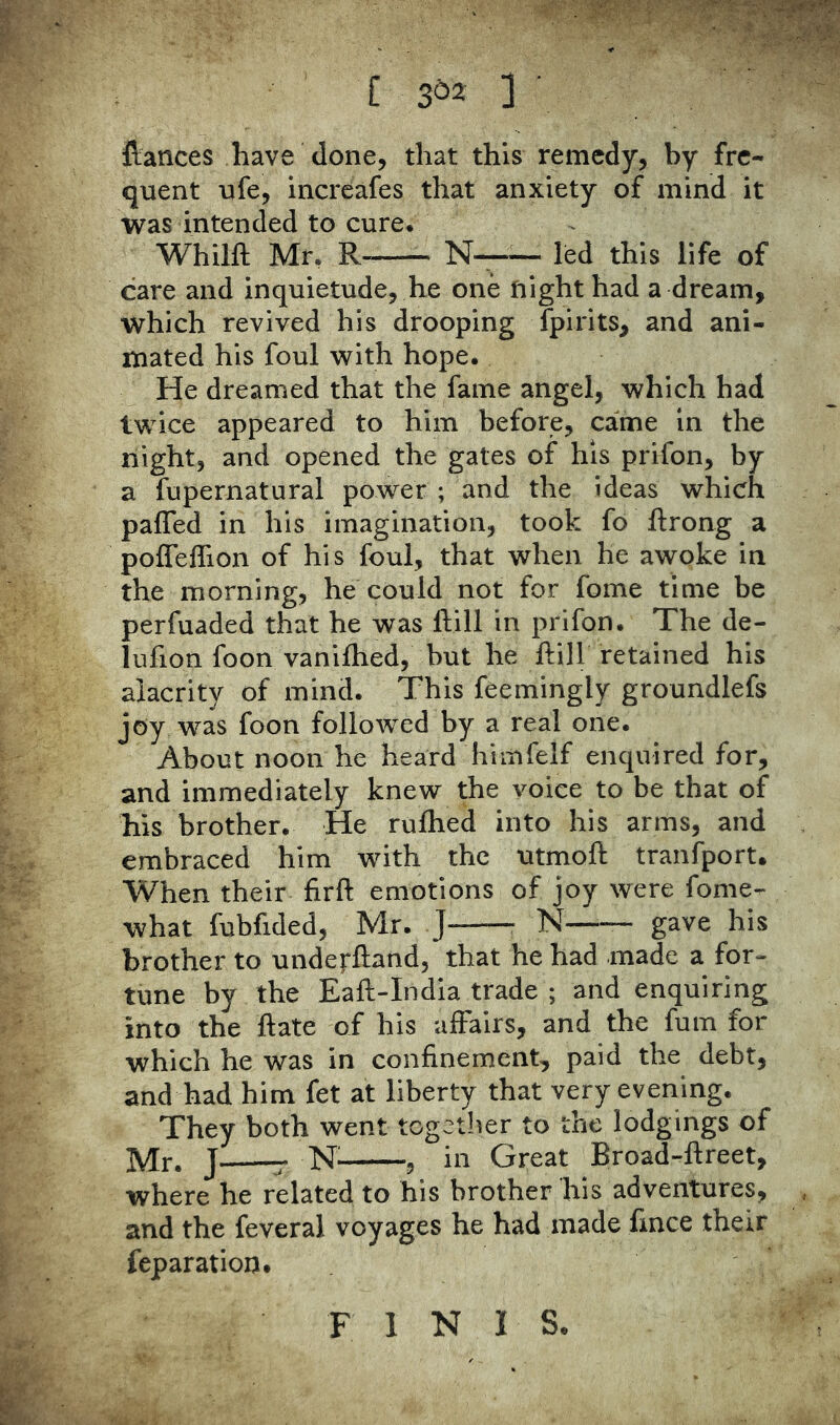 [ 3^2 3 ftances have done, that this remedy, by fre- quent ufe, incrcafes that anxiety of mind it was intended to cure* Whilft Mr. R- N—— led this life of care and inquietude, he one flight had a dream, which revived his drooping fpirits, and ani- mated his foul with hope. He dreamed that the fame angel, which had twice appeared to him before, came in the night, and opened the gates of his prifon, by a fupernatural power ; and the ideas which paffed in his imagination, took fo ftrong a pofleffion of his foul, that when he awoke in the morning, he could not for fome time be perfuaded that he was Hill in prifon. The de- liifion foon vanifhed, but he Hill retained his alacrity of mind. This feemingly groundlefs joy was foon followed by a real one. About noon he heard himfelf enquired for, and immediately knew the voice to be that of his brother. He ruftied into his arms, and embraced him with the utmoft tranfport. When their firft emotions of joy were fome- what fubfided, Mr. J N—•— gave his brother to underftand, that he had made a for- tune by the Eaft-India trade ; and enquiring into the Hate of his affairs, and the fum for which he was in confinement, paid the debt, and had him fet at liberty that very evening. They both went together to the lodgings of Mr. J r , in Great Broad-ftreet, where he related to his brother his adventures, and the feveral voyages he had made fince their reparation. F INIS.