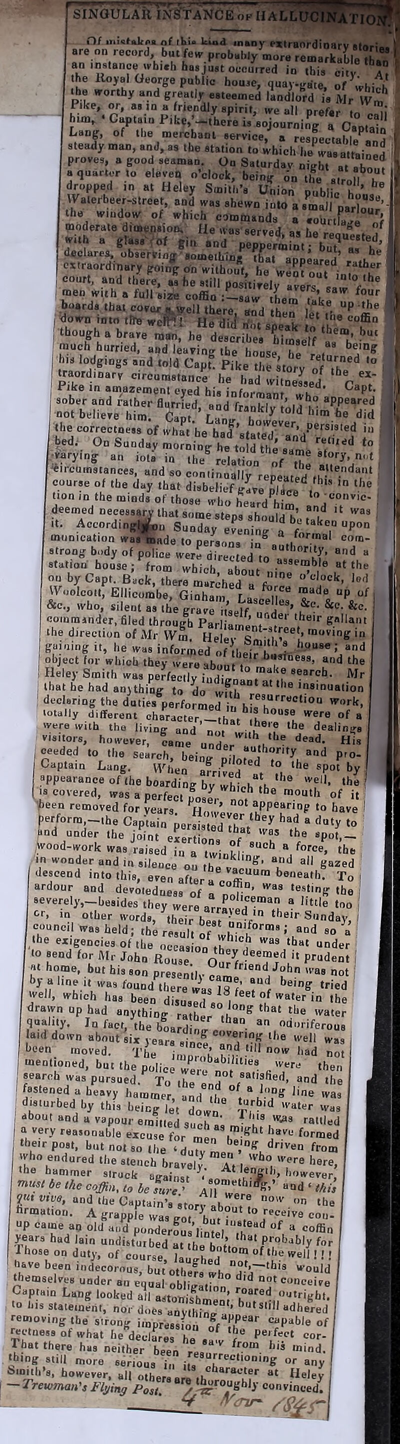 SINGULAR iNSYANefi n/ mUfaltAu nf iti. Uod many-«irBt)»'dioal-V iferflA are on record but fen- probably core remarkablelhS an insianoe wbi.b ha,ju,t occurred in thU city S the Royal George public house, quay-gate. of^VhioK .he trorthy and greatly esteemed landlord ie Mr IVm P.ke, or, asm a friendly spirit, tve all nrefar L t! him, .Captain PiUc.’-ther^ u’sojourninr a Caota-'' Lang, of the merchant service,'^ a respectable^! a steady man, and, as the station to which he^wasattained proves, a good seaman. On Saturdav night at a bom a quarter to eleven o’clock, being d„ tiC stro | nJ dropped tn at Heley Smith’s Union public h„uil Walefbeer-street, and was shewn into a small parlou!’ the window of which commands a .ourtfa,re of moderate diusension. tie was'served, as he requested 'pri-;b i- I down into tlhe wcfftl He ditl dot speak o tl L “ though a brave man, he describes Mmself ‘ n’ much hurried, and leaving the house h! ^ lodgings and told Capt^ P^ Zlo^y TtbZ i traordinary circumstance he had witneLd^ ^ r ' Pike in am^azement eyed his informant whf I sober and rather flurried, and frankly old l not believe him. Capt.’ Lang' bowevei • the correctness of what he had ’ jP ‘ “ii.?.®:* ””?/ i tion m the minds of those who heard Mm deemed oecessary that some steps should^’ ' It. Accordin^u Sunday evening a “P”” munication wa®ade to persons in^„f,/ strong body of police werrSerto a, “ station-house; from which, about nine Me I I?' ou by Capt, Back, there marched a fn. ” ol“ok, led ^Voolcoit, Ellicombe, Ginhani fa ^ii “ “P “1^ &c., who, silent as the graar^^^elf ?'d^’ Z- &®- oommsnder. filed through Parliam* e«llaiit the direction of Air Wim Heley Sml.'l '““'''6 'o gaming it, he was informed of tl^L haat- object for which they were about i ' and the I Heley Smith was peffecllv iod' Mn , that he had anything to do wft^ declaring the duties performed in hU h“''^®®“°“ totally different character-that h *!. “f « were with the living and noT wim®',? “if dealings visitors, however, came nndb u“‘® oeeded to the search i ““‘’’'‘'fy and pro- I Captain Lang. Vl^den afrivLd ft “’® ®P°‘ appearance of the boarding by which th» ® 'f''■® ( is covered, was a perfect f^aser notV^ l^een removed for years. However .ZTy (.erform -ihe Captain Persia L irat ®^ 7 ® ‘'“‘y '» and under the jMnt exertions^ nf 'T “Po‘,- ,wood-work was raised in a twinkling ®. “’•> in wonder and in sileoce on “‘‘'‘g:- and all gazed descend into this, even after f®c!ffir™ To ardour and devoleduess of t ?■ ’ testing the ; severeijs-beaides they were arr^vld®”** “ '“‘'® ‘oo or, in other words, ^heir bm . V Monday, I council was held: the result of ““'forms ; and so a the exigencies of the occas o/fb^'®i' “““ ““der to send for Air John Rouse “ P“dent I lit home, but his son presenilv e ^ ‘®‘^ “ot byalinei.wasfoundXre'X®®!?®’ Tied well, which has been disused i ®‘ in the drawn up had anything ramip “h®^ “'® -“ter quality. Infaer, ,heboa!d mr “ ““oriferous aid down about six years since Zdrtf “‘® '®® 'as l>een inoveH. 'f'k.. now haH keen moved. ° Thr%um®®h rf ®’ ot ■nentmned, but the police we  n , '®® c '®''® ‘hen search was pursued To ihf bd ®‘' ““e I fastened a heavy hammer, and the ! “ km “ ‘® , disturbed by this being let down Tm '“‘®® , about and a vapour emitted such as mf hf i'^® ''®'“®‘l I a very reasonable excuse for men I. j®''® formed , their post, but not so the ‘Hum '’®,'lf ^ffen from thah‘'“''®‘‘ ‘he stench brafely At len^l 'T^ '’®''®> up came an old aud*^pooderous’liD'?f|',®h®f‘' years had lam undisturbed at the bot’io^® f'”' ' Those on duty, of course, Mughed no^ “® '®“ ' ’ ' have been indecorous, but othefs who h h'~'“^‘® “’““I'* themselves under an couhI conceive Captain Lang looked all alton^hmfm “Tight, to his staiemerit, nor does anything a,’ ' “dhered removing the sirong i.nprassfo ®fP®'''® “f mctness of what he declares ho ‘ ‘!® Perfect cor- Tfat there has neither been reao '' '‘“t*- i thing still more serious i„ :®“r''®““oning or any timith’s, however, all othera are .h f^eley — Trewman's Flying Post ' l^''°“ghly convinced! I ijf_ ST.