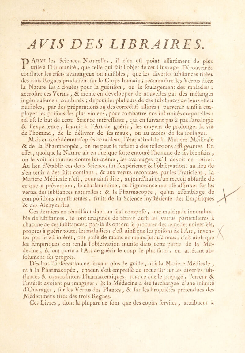 •X AVIS DES LIBRAIRES. PArivîI les Sciences Naturelles , il n’en eft point aflurément de plus utile à rHumanité , que celle qui fait l’objet de cet Ouvrage. Découvrir 6c conllater les effets avantageux ou nuiiibles , que les diveries iubftances tirées des trois Régnés produifent i'ur le Corps humain ; reconnoître les Vertus dont la Nature les a douées pour la guérifon , ou le foulagement des maladies ; accroître ces Vertus , 6c même en développer de nouvelles par des mélanges ingénieufement combinés ; dépouiller pluiieurs de ces fubflancesde leurs effets nuiiibles, par des préparations ou des correélifs affurés ; parvenir ainfi à em^ ployer les poifons les plus violens, pour combattre nos infirmités corporelles : tel eft le but de cette Science intérefîante , qui en fuivant pas à pas l’analogie 6c l’expérience , fournit à l’Art de guérir , les moyens de prolonger la vie de l’homme , de le délivrer de fes maux , ou au moins de les foulager. Mais en confidérant d’après ce tableau, l’état aéfuel de la Matière Médicale 6c de la Pharmacopée , on ne peut fe refufer à des réflexions affligeantes. En effet, quoique la Nature ait en quelque forte entouré l’homme de fes bienfaits, on le voit ici tourner contre lui-même , les avantages qu’il devoir en retirer. Au lieu d’établir ces deux Sciences fur l’expérience 6c l’obfervation ; au lieu de s’en tenir à des faits conffans, 6c aux vertus reconnues parles Praticiens , la Matière Médicale n’eff, pour ainfi dire , aujourd’hui qu’un recueil abfurde de ce que la prévention , le charlatanifme, ou l’ignorance ont ofé affirmer fur les vertus des lubflances naturelles ; 6c la Pharmacopée , qu’un affemblage de compofitions monftrueufes, fruits de la Science myflérieufe des Empiriques 6c des Alchymifles. Ces derniers en réunifiant dans un feul compofé , une multitude innombra- ble de fubftances , fe font imaginés de réunir aulîi les vertus particulières à chacune de ces fubftances ; par-là ils ont cru fe procurer des remèdes univerfels, propres à guérir toutes les maladies; c’eft ainfi que les poilons de l’Arc, inven- tés par le vil intérêt, ont paffé de mains en mains jufqu’à nous ; c’eit ainfi que les Empiriques ont rendu l’obfervation inutile dans cette partie de la Mé- decine , 6c ont porté à l’Art de guérir le coup le plus fatal, en arrêtant ab- folument fes progrès. Dès-lors l’obfervation ne fervant plus de guide, ni à la Matière Médicale , ni à la Pharmacopée , chacun s’eft empreflé de recueillir fur les diverfes fub- ftances 6c compofitions Pharmaceutiques, tout ce que le préjugé , l’erreur 6c l’intérêt avoient pu imaginer : 6c la Médecine a été furchargée d’une infinité d’Ouvrages , furies Vertus des Plantes, 6c fur les Propriétés prétendues des Médicamens tirés des trois Régnés. Ces Livres , donc la plupart ne font que des copies ferviles, attribuent à