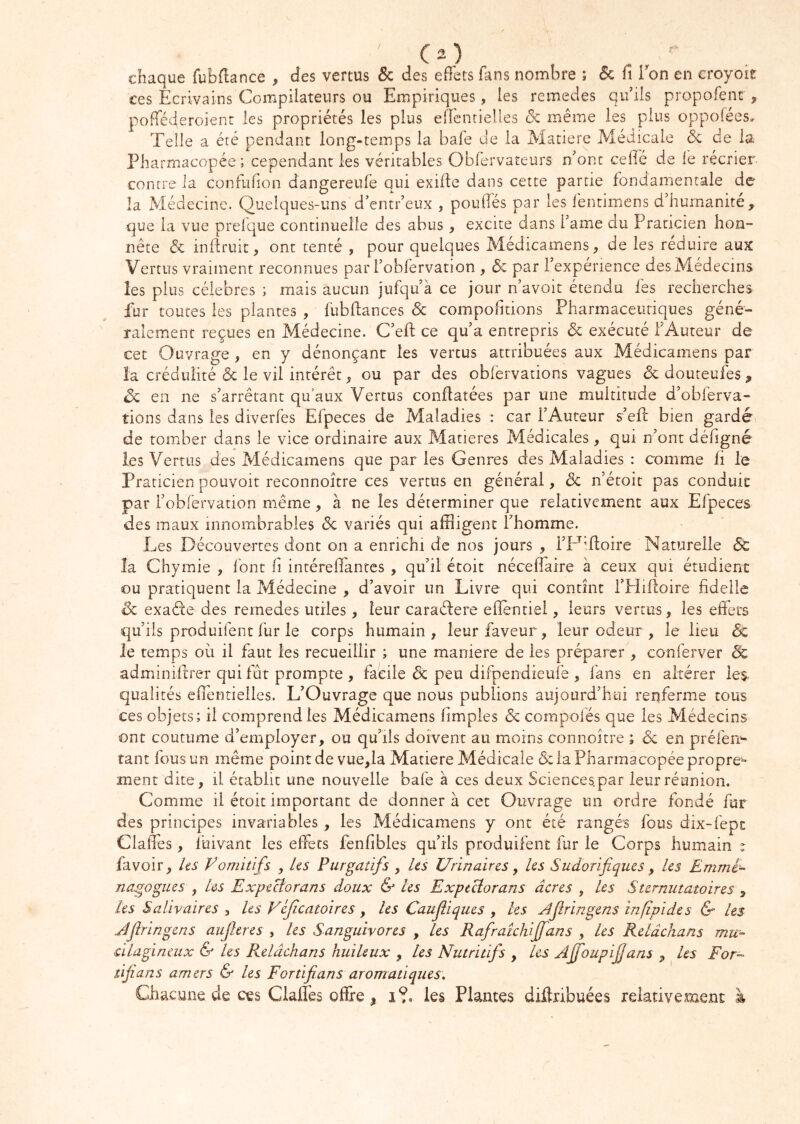 ' CO chaque fubflance , des vertus & des eflets fans nombre ; & fi Ton en croyoie ces Ecrivains Compilateurs ou Empiriques, les remedes qu’ils propofent ^ pofTéderoient les propriétés les plus eflcnrielles de même les plus oppofées. Telle a été pendant long-temps la baie de la Matière Médicale de de la Pharmacopée ; cependant les véritables Obrervateurs n’ont cefié de le récrier- contre la confufion dangereufe qui exifie dans cette partie fondamentale de la Médecine. Quelques-uns d’entr’eux , poufiés par les fentimens d’humanité, que la vue prefque continuelle des abus, excite dans l’ame du Praticien hon- nête & inllruit, ont tenté , pour quelques Médicamens, de les réduire aux Vertus vraiment reconnues par l’oblervation , (5c par l’experience des Médecins les plus célébrés ; mais aucun jufqu’à ce jour n’avoit étendu fes recherches fur toutes les plantes , fubflances & compofitions Pharmaceutiques géné- ralement reçues en Médecine. C’eft ce qu’a entrepris de exécuté l’Auteur de cet Ouvrage , en y dénonçant les vertus attribuées aux Médicamens par la crédulité & le vil intérêt, ou par des obfervations vagues de douteufes , de en ne s’arrêtant qu’aux Vertus conflatées par une multitude d’obferva- tions dans les diverfes Efpeces de Maladies : car l’Auteur s’efi: bien gardé de tomber dans le vice ordinaire aux Matières Médicales, qui n’ont défigné les Vertus des Médicamens que par les Genres des Maladies : comme fi le Praticien pouvoit reconnoitre ces vertus en générai, de n’étoit pas conduit par l’oblervation même, à ne les déterminer que relativement aux Efpeces des maux innombrables de variés qui affligent l’homme. Les Découvertes dont on a enrichi de nos jours , i’Dffloire Naturelle 6c la Chymie , font fi intéreffantes , qu’il étoit néceflaire à ceux qui étudient ou pratiquent la Médecine , d’avoir un Livre qui contînt i’Hifioire fidelle de exaéte des remedes utiles, leur caraélere ellentiel, leurs vertus, les effets qu’ils produifent fur le corps humain, leur faveur, leur odeur, le lieu & le temps où il faut les recueillir ; une maniéré de les préparer, conferver de adminiitrer qui fut prompte , facile de peu difpendieufe , fans en altérer ies- qualités eflentieiles. L’Ouvrage que nous publions aujourd’hui renferme tous ces objets; il comprend les Médicamens fimples de compolés que les Médecins ont coutume d’employer, ou qu’ils doivent au moins connoître ; de en préfen^- tant fous un même point de vue,la Matière Médicale & la Pharmacopée propre- ment dite, il établit une nouvelle bafe à ces deux Sciences.par leur réunion. Comme il étoit important de donner à cet Ouvrage un ordre fondé fur des principes invariables , les Médicamens y ont été rangés fous dix-fept Claffes, fuivant les effets fenfibles qu’ils produifent fur le Corps humain r favoir, /es Vomitifs , les Purgatifs , les Urinaires y les Sudorifiques y les Emme^ nagogues , Les Expectorans doux & les ExpeUorans âcres , les Sternutatoires , les Salivaires y tes Véjîcatoires y les Caufiiques y les jlfiringens infipides & les JJîringens aujleres , les Sanguivores , les Rafraichiffans , Les Relâchans mu- àlagïneux & les Pulâchans huileux , les Nutritifs , les Ajfoupfians , les For- tfians amers & les Fortfians aromatiques. Chacune de ces Claffes offre, i?. les Plantes diftribuées relativement à