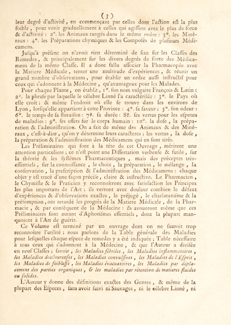 leur degré d’aélivité, en commençant par celles dont Taftion efl la plus foibîe , pour venir graduellement à celles qui agifTent avec le plus de force 6c d’adivité : 2'’. les Animaux rangés dans le même ordre: les Miné- raux : 4®. les Préparations cbymiques 6c les Compofés de plufieurs Médi- camens. Julqu’à préfent on n’avoit rien déterminé de fxe fur les ClalTes des Remedes, 6c principalement fur les divers degrés de force des Médica- mens de la même Claffe. Il a donc fallu allocier la Pharmacopée avec la Matière Médicale , tenter une multitude d’expériences , 6c réunir un grand nombre d’obfervations, pour établir un ordre aulfi infruélif pour ceux qui s'adonnent à la Médecine , qu’avantageux pour les Malades. Pour chaque Plante , on établit, i fon nom vulgaire François 6c Latin : 2'. la phrafepar laquelle le célébré Linné l’a caraétérilée : 3®. le Pays où elle croît ; 6c même l’endroit où elle fe trouve dans les environs de Lyon, lorfqu’elle appartient à cette Province : 4®. fa faveur ; fon odeur : 6®. le temps de fa Horaifon : 78. fa durée ; Sî. fes vertus pour les efpeaes de maladies : p®. fes eifets fur le corps humain : 10^. la dofe , la prépa- ration 6c l’adminifration. On a fait de même des Animaux 6c des Miné- raux , c’elt-à-dire , qu’on y détermine leurs caraéleres ; les vertus, la dofe , la préparation 6c l’adminiftration des Médicamens qui en font tirés. Les Préliminaires qui font à la tête de cet Ouvrage , méritent une attention particulière ; ce n’ell point une Differtation verbeufe 6c futile , fur la théorie 6c les lyfêmes Pharmaceutiques , mais des préceptes très- efléntieis , fur la connoiilance , le choix , la préparation , le mélange , la confervation , la prefeription 6c fadminifration des Médicamens : chaque objet y ell tracé d’une façon précife, claire 6c inltruélive. Le Pharmacien , le Chymife 6c le Praticien y reconnoîtront avec fatisfaélion les Principes les plus importans de l’Art ; ils verront avec douleur combien le défaut d’expériences 6c d’obfervations exaéles , le préjugé , le charlatanifme 6c la prélomption , ont retardé les progrès de la Matière Médicale , de la Phar- macie , 6c par conléquent de la Médecine : ils avoueront même que ces Préliminaires font autant d’Aphorifmes elTentieis , dont la plupart man- quoient à l’Art de guérir. Ce Volume ell terminé par un ouvrage dont on ne fauroit trop reconnoître futilité ; nous parlons de la Table générale des Maladies pour lefquelles chaque efpece de remedes y a été indiquée ; Table nécelî'aire à tous ceux qui s’adonnent à .la Médecine , 6c que f Auteur a divifée en neufClades ; favoir , les Maladies fébriles , les Maladies injlamrjujtoires , les Maladies douloareafes , les Maladies convuljives , les Maladies de l'Efprit , les Maladies de foibUfe , les Maladies évacuatoires , les Maladies par dépla- cement des parties organiques , & Us maladies par rétention de matières fluides ou folides. L’Auteur y donne des définitions exaéles des Genres , 6c même de la plupart des Efpeces, làns avoir fuivi ni Sauvages, ni le eéiebre Linné , ni