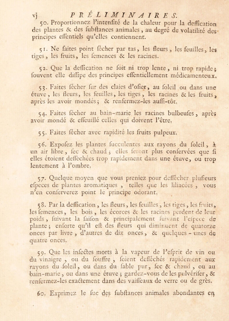 50. Proportionnez Fintenfité de la chaleur pour la deffication des plantes & des fubdances animales, au degré de volatilité des principes effentiels qiFelles contiennent. 51. Ne faites point fécher par tas, les fleurs, les feuilles, les tiges, les fruits, les femences 5c les racines. 52. Que la delTîcation ne foit ni trop lente, ni trop rapide; fouvent elle diffipe des principes efiéntiellement médicamenteux. 53. Faites fécher fur des claies d^ofier, au foleil ou dans une étuve , les fleurs, les feuilles, les tiges, les racines 5c les fruits^ après les avoir mondés ; 5c renfermez-les auffi-tôt. 54. Faites fécher au bain-marie les racines bulbeufes, après avoir mondé 5c effeuillé celles qui doivent Fêtre. 55. Faites fécher avec rapidité les fruits pulpeux. « 56. Expofez les plantes fucculentes aux rayons du foleil, à un air libre, fec 5c chaud, elles feiont plus confervées que fi elles étoient defièchées trop rapidement dans une étuve, ou trop lentement à Fombre. ? X 57. Quelque moyen que vous preniez pour deffécher pîufieurs efpeces de plantes aromatiques , ’ telles que les iiiiacées , vous n^en conferverez point le principe odorant, 58. Par la déification, les fleurs, les feuilles, les tiges, les fruits, les femences 5 les bois, les écorces 5c les racines perdent de leur poids, fuivant la faifon 5c principalement fuiyant Feipece de plante ^ enlorte quhl eft des fleurs qui diminuent de quatorze onces par livre , d^aiitres de dix onces, 5c quelques - unes de quatre onces. 59. Que les infeétes morts à la vapeur de Fefprir de vin ou du vinaigre , ou du fouffre , fcient defféchés rapidement aux rayons du foleil, ou dans du labié pur, fec 5c chaud, ou au bain-marie, ou dans une étuve ; gardez-vous de les piiîvérifer, 5c renfermez-les exaftement dans des vaiffeaux de verre ou de grès. éo. Exprimez le fuc d?s fubftances animales abondantes ei}