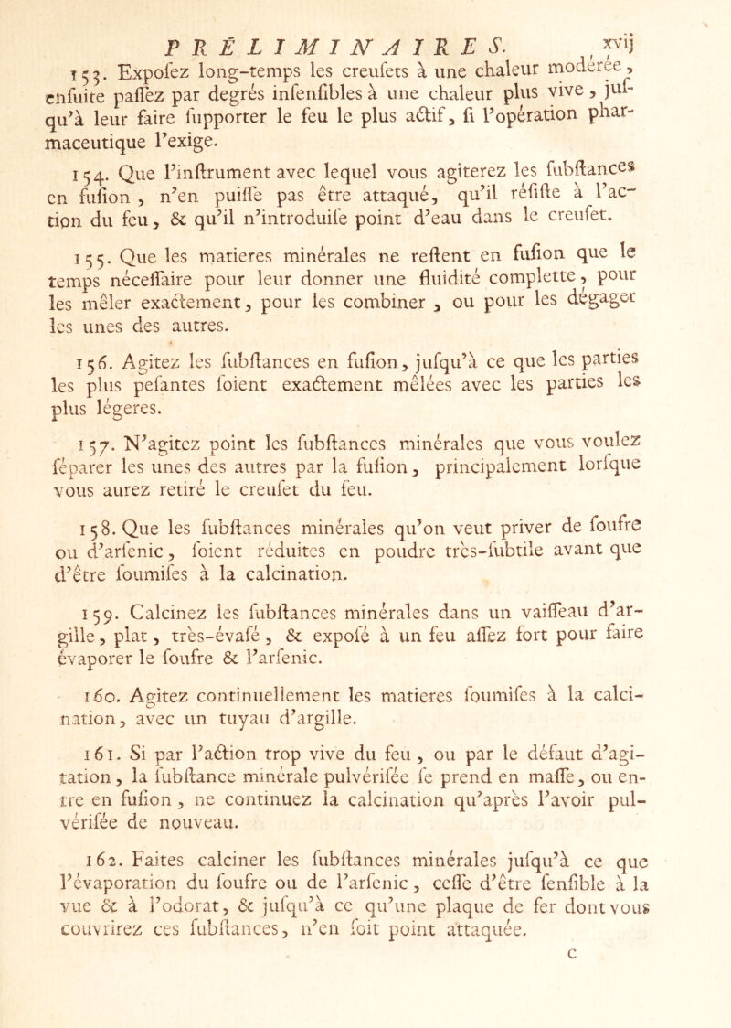 PRÉLIMINAIRES, ^ î 5 5. Expofez long-temps les creufets à une chaleur moderee, cnfuite paflez par degrés infenfibles à une chaleur plus vive, jut- qu^à leur faire lupporter le feu le plus aftif, fi ^opération phar- maceutique Texige. 154. Que Finftrument avec lequel vous agiterez les fubftances en fufion , n^en puiffe pas être attaqué, qu^il réfifte à Tac- tipn du feu, 6c quhl nhntroduife point d^eau dans le creufet. 155. Que les matières minérales ne relient en fufion que le temps néceflaire pour leur donner une fluidité complette, pour les mêler exaftement, pour les combiner 3 ou pour les dégager les unes des autres. 156. Agitez les fubflances en fufion, jufqu^à ce que les parties les plus pefantes loient exaélement mêlées avec les parties les plus légères. Î57. N^agitez point les fubflances minérales que vous voulez réparer les unes des autres par la fufion, principalement lorlque vous aurez retiré le creufet du feu. 158. Que les fubflances minérales qidon veut priver de foufrc ou d^arfenic, loient réduites en poudre trés-lubtile avant que d^être foumifes à la calcination. 159. Calcinez les fubflances minérales dans un vaifleau d’ar- gille, plat, très-évafé, 6c expolé à un feu aflez fort pour faire évaporer le foufre 6c Farfenic. î 6o. Amtez continuellement les matières foumifes à la calci- nation, avec un tuyau d^argille. 161. Si par Faétion trop vive du feu , ou par le défaut d^agi- îation, la lubflance minérale pulvérifée le prend en maffe, ou en- tre en fufion, ne continuez la calcination qiFaprès Favoir pul- vérifée de nouveau. 162. Faites calciner les fubflances minérales jufqiFà ce que Févaporation du foufre ou de Farfenic, cefle d^être fenfible à la vue 6c à Fodorat, 6c jufqiFà ce qiFune plaque de fer dont vous couvrirez ces fubflances, rFen foit point attaquée. c