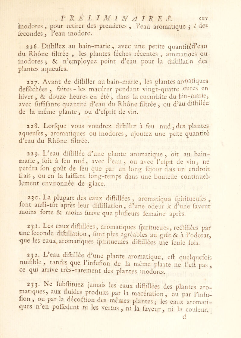 inodores 3 pour retirer des premières , Feau aromatique , t des fécondés 3 l^eau inodore. 226. Diftillez au bain-marie 3 avec une petite quantitéd’eau du Rhône filtrée 3 les plantes féches récentes , aromaîicies ou inodores ; & n’employez point d’eau pour la diftillathi des plantes aqueufes. 227. Avant de diftiller au bain-marie, les plantes arctiatiques defTéchées , faites - les macérer pendant vingt-quatre ^eurcs en hiver 3 & douze heures en été 3 dans la cucurbite du bui-mariej avec fuffifante quantité d’eau du R hône filtrée 3 ou d’au diltniee de la meme plante 3 ou d’efprit de vin. 228. Lorfque vous voudrez diftiller à feu nudjdes plantes aqueufes 3 aromatiques eu inodores 3 ajoutez une pdte quantité d’eau du Rhône filtrée. 229. L’eau diitillée d’une plante aromatique , oit au bain- marie 3 foit à feu nud3 avec l’eau 3 ou avec l’eipit de vin3 ne perdra Ion goût de feu que par un long léjour dais un endroit frais 3 ou en la laiflant long-temps dans une boucciie continuel- lement environnée de glace. 230. La plupart des eaux difidlées 3 arcmatiqiiG fpiritueufes , font aulfi-tôt après leur difbllarion 3 dFune odeur 'x d’une faveur moins forte 6c moins fuave que plufieurs iemaine' après. 231. Les eaux difliliees 3 aromatiques fpiritueues3 reéfifiées par une leconde dillillation 3 font plus agréables au gaût 6c à Fodorat3 que les eaux, aromatiques ipiritueuies difiillées me feule fois, 232. L eau diftillee d une plante aromatique, efl quelquefois nuiîible 3 tandis que l’infiifion de la meme plante ne Fell pas 3 ce qui arrive très-rarement des plantes inodores. 235. Ne fubftituez jamais les eaux diflillées des plantes aro- matiques, aux fluides produits par la macération, ou par Fmfu- lion, ou par la decoâjon des memes plantes; les eaux aromati- ques n en poflèdent ni les vertus, ni la faveur, ni la couleur. d