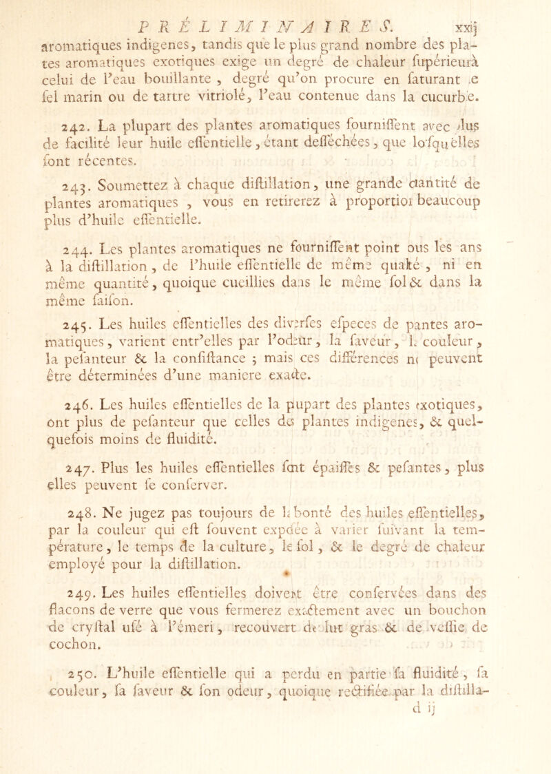 aromatiques indigènes ^ tandis que le pins grand nombre des pla- tes aromatiques exotiques exige un degré de chaleur fupérieurà celui de Peau bouillante , degré qiPon procure en laturant .e fel marin ou de tartre vitriolé3 Peau contenue dans la cucurbe. 242. La plupart des plantes aromatiques fourniffent as^ec dus de facilité leur huile eflentielle^ étant defléchéeS) que lofquelles font récentes. 245. Soumettez à chaque diftillation, une grande ciantité de plantes aromatiques , vous en retirerez à proportioi beaucoup plus d^huile efientielle, 244. Les plantes aromatiques ne fournifTent point ous les ans à la diftillation 3 de Phuile efientielle de meme qiiaké 3 ni en même quantité, quoique cueillies daas le même folôc dans la même faiion. 245. Les huiles effentielles des div^rfes efpeces de pantes aro- matiques, varient entr’elles par Pod^ur, la faveur, h couleur, la pefanteur & la confiflance ; mais ces différences m peuvent être déterminées dhine maniéré exacte* 246. Les huiles eficntielles de la pupart des plantes exotiques, ont plus de pefanteur que celles da plantes indigènes, ôc quel- quefois moins de fluidité. 247. Plus les huiles effentielles fort épaiffes &c pefantes, plus elles peuvent fe conlerver. 248. Ne jugez pas toujours de h bonté des huiles effentielles, par la couleur qui efl fouvent expdée à varier fuivant la tem- pérature, le temps de la culture, le fol, & le degré de chaleur employé pour la diftillation. 249. Les huiles effentielles doiver.t être confervées dans des flacons de verre que vous fermerez exaélement avec un bouchon de cryflal ulé à Pémeri, recouvert de'lut gras 6c de veflie de cochon. ' ^ 250. L^huile effentielle qui a perdu en partic'ïa fluidité, fa couleur, fa faveur 6c ion odeur, quoiqiîe reélihéepar la diflilla- d ij
