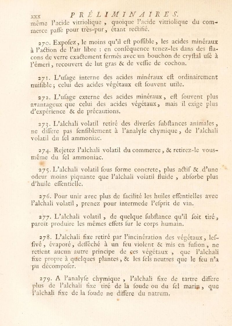 même l’acide vitriolique , quoique Facide vitriolique du com- merce pafle pour très-pur 3 étant redifié. 270. Expofez, le moins qu’il eft pofTiblcj les acides minéraux à l’adion de l’air libre : en conféquence tenez-les dans des fla- cons de verre exadement fermés avec un bouchon de cryftal ufé à rémeri 3 recouvert de lut gras & de veffie de cochon. 271. L’ufage interne des acides minéraux eft ordinairement nuiliblej celui des acides végétaux eft fouvent utile. 272. L’ufage externe des acides minéraux, eft fouvent plus avantageux que celui des acides végétaux 3 mais il exige plus d’expérience àc de précautions, 273. L’alchali volatil retiré des diverfes fubftances animales, ne différé pas fenfiblement à l’analyfe chymique, de l’alchali volatil du fel ammoniac, 274. Rejetez l’alchali volatil du commerce retirezde vous- même du fel ammoniac, 275. L’alchali volatil fous forme concrète, plus adif & d’une odeur moins piquante que l’aichali volatil fluide , abforbe plus d’huile eftentielle. 276. Pour unir avec plus de facilité les huiles efîentielles avec l’alchali volatil, prenez pour intermede l’efprit de vin. 277. L’alchali volatil, de quelque fubftance qu’il foit tiré, paroit produire les mêmes effets lur le corps humain. 278. L’alchaii fixe retiré par l’incinération des végétaux, lef- fivé 5 évaporé, defieché à un feu violent 6c mis en fufion, ne retient aucun autre principe de ces végétaux , que l’alchali fixe propre à quelques plantes, & les fels neutres que le feu n’a pu décompofer. 279. A l’analyfe chymique , i’alchaîi fixe de tartre différé plus de l’aîchali fixe tiré de la fonde ou du fel marin, que Falchali fixe de la loude ne différé du natrum,