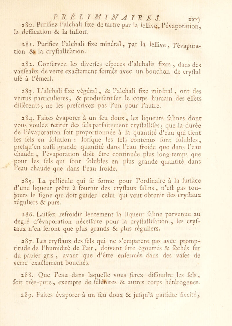 280. Purifiez ralchali fixe détartré par la leffive^ Févaporation^ la déification & la fiilîon. a8i. Purifiez Palchali fixe minéral, par la lelfive, Pévapora^ tion Ô* la cryfiallilation. 282. Confervez les diverfes efpeces d’alchaîis fixes 5 dans des vaifleaüx de verre exaélement fermés avec un bouchon de cryfial iifé à Pémeri. 285. L/alchali fixe végétal, & Palchali fixe minéral, ont des vertus particulières 5 & produifentlur le corps humain des effets différents, ne les prefcrivez pas Pun pour Pautre. 284. Faites évaporer à un feu doux, les liqueurs falines dont vous voulez retirer des fels parfaitement cryUallifés ; que la durée de Pévaporation foit proportionnée à la quantité d’eau qui tient les fels en folution : lorique les fels contenus font lolubles, prefqiPen aulfi grande quantité dans Peau froide que dans Peau chaude , Pévaporation doit être continuée plus long-temps que pour les fels qui lont folubles en plus grande quantité dans Peau chaude que dans Peau froide. 285. La pellicule qui fe forme pour Pordinaire à la furface d’une liqueur prête à fournir des cryftaux lalins , n’eft pas tou- jours le figne qui doit guider celui qui veut obtenir des cryftaux réguliers & purs. 286. Laiffez refroidir lentement la liqueur faline parvenue au degré d’évaporation néceflaire pour la cryftallilation , les cryf- îaux n’en feront que plus grands ôc plus réguliers. ' 287. Les cryftaux des fels qui ne s’emparent pas avec promp- titude de l’humidité de Pair, doivent être égouttés & fécliés fur du papier gris , avant que d’être enfermés dans des vafes de verre exaélement bouchés. 288. Que Peau dans laquelle vous ferez diftbudre les fels, foit très-pure, exempte de léléîiites & autres corps hétérogènes. 289. Faites évaporer à un feu doux & jufqu’à parfaite ficcité.