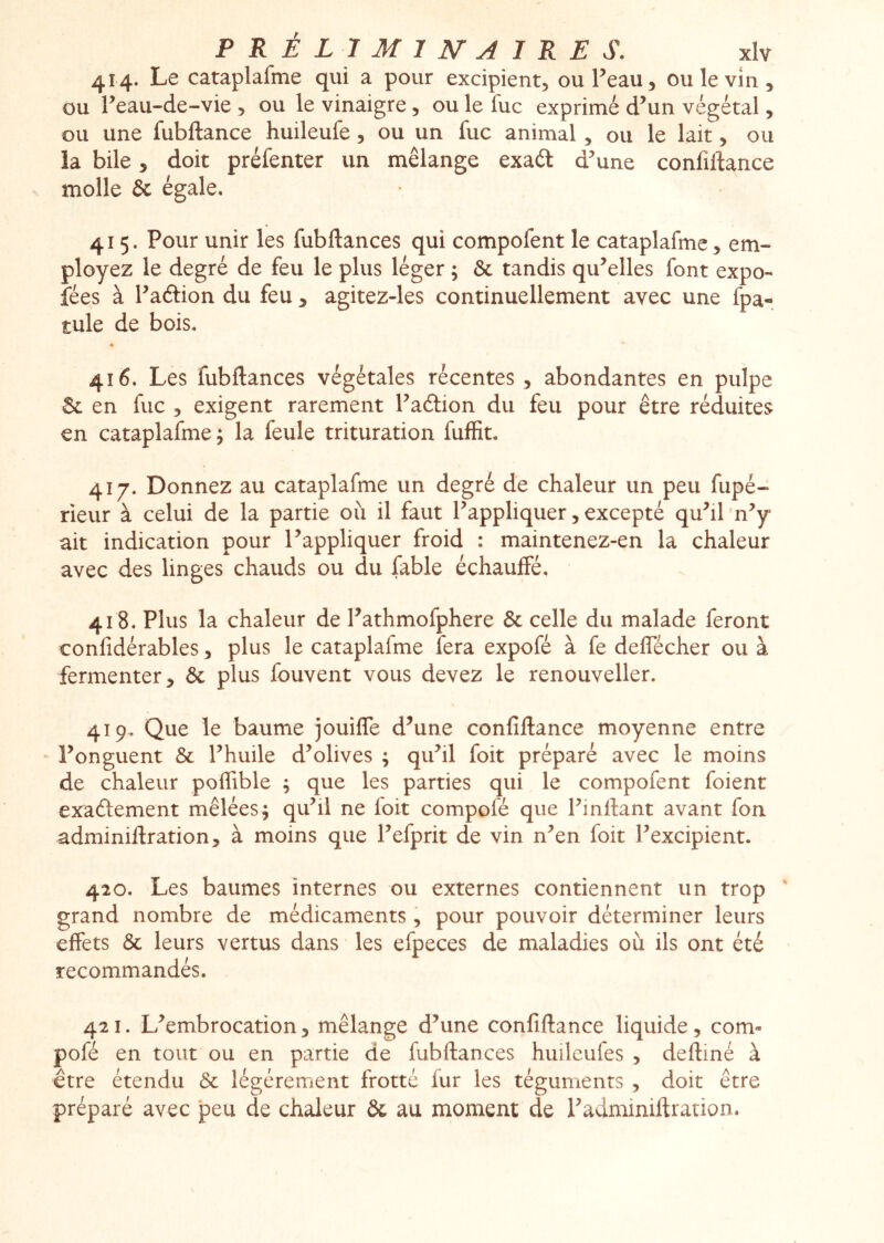 414. Le cataplafme qui a pour excipient, ou l’eau, ou le vin, ou l’eau-de-vie , ou le vinaigre, ou le fuc exprimé d’un végétal, ou une fubftance huileufe, ou un fuc animal, ou le lait, ou la bile, doit préfenter un mélange exaét d’une confiftance molle & égale. 415. Pour unir les fubftances qui compofent le cataplafme, em- ployez le degré de feu le plus léger ; & tandis qu’elles font expo- fées à l’aélion du feu , agitez-les continuellement avec une fpa- tule de bois. 416. Les fubftances végétales récentes , abondantes en pulpe Sc en fuc 5 exigent rarement Faftion du feu pour être réduites en cataplafme ; la feule trituration fuffit. 417. Donnez au cataplafme un degré de chaleur un peu fupé- rieur à celui de la partie où il faut Rappliquer, excepté quhl 'n^ ait indication pour Rappliquer froid : maintenez-en la chaleur avec des linges chauds ou du fable échauffé, 418. Plus la chaleur de Fathmofphere & celle du malade feront confidérables, plus le cataplafme fera expofé à fe deffécher ou à fermenter, 6c plus fouvent vous devez le renouveller. 419. Que le baume jouiffe d’une confiftance moyenne entre ‘ l’onguent 6c l’huile d’olives ; qu’il foit préparé avec le moins de chaleur poffible ; que les parties qui le compofent foient exaftement mêlées; qu’il ne foit compofé que l’inftant avant fon adminiftration, à moins que l’efprit de vin n’en foit l’excipient. 420. Les baumes internes ou externes contiennent un trop ' grand nombre de médicaments , pour pouvoir déterminer leurs effets 6c leurs vertus dans • les efpeces de maladies où ils ont été recommandés. 421. L’embrocation, mélange d’une confiftance liquide, com- pofé en tout ou en partie de fubftances huiîcufes , deftiné à être étendu 6c légèrement frotte fur les téguments , doit être préparé avec peu de chaleur ôc au moment de l’adminiftration.