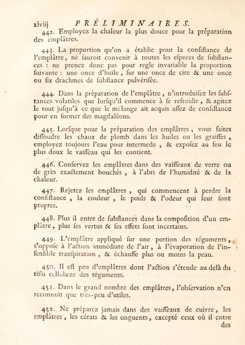 442. Employez la chaleur la plus douce pour la préparation des emplâtres. 443. La proportion qii^on a établie pour la confiftance de Lemplâtre, ne fauroit convenir à toutes les efpeces de fubftan- ces : ne prenez donc pas pour réglé invariable la proportion, fuivante : une once d^huile , fur une once de cire ôc une once ou fix drachmes de fubllance pulvérifée. 444. Dans la préparation de Femplâtre, n^introduifez les fubf- tances volatiles que lorfquhl commence à fe refroidir, & agitez le tout jufqu^à ce que le mélange ait acquis affez de confiftance pour en former des magdaléons. 445. Lorfque pour la préparation des emplâtres , vous faîtes diftbudre les chaux de plomb dans les huiles ou les grailles y employez toujours Feau pour intermede y & expofez au feu le plus doux le vailTeau qui les contient. * 446. Confervez les emplâtres dans des vailTeaux de verre ou de grès exaélement bouchés ^ à Fabri de Fhumidité & de la chaleur. 447. Rejetez les emplâtres , qui commencent à perdre la confiftance y la couleur y le poids & Fodeur qui leur font propres. 448. Plus il entre de fubftances dans la compofition d’un em« plâtre y plus fes vertus &: fes effets font incertains. 449. L’emplâtre appliqué fur une portion des téguments, s’oppofe à Faétîon immédiate de Fait, à l’évaporation de Fin- fenfibie tranfpiration y échauffe plus ou moins la peau. 450. Il eft peu d’emplâtres dont Faéfion s’étende au delà du tiflii cellulaire des téguments. 451. Dans le grand nombre des emplâtres, Fobfervation n’en reconnoît que très-peu d’utiles. 452. Ne préparez jamais dans des vaifleaux de cuivre, les emplâtres, les cérats & les onguents, excepté ceux où il entra des