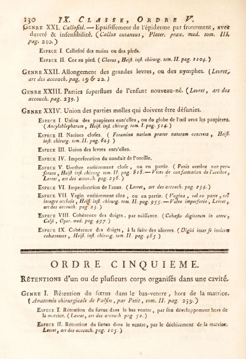 pENRË XXL CallojîtL—’ Epaififlement de Tépiderme par frortement, ave^ dureté & infenfibilité. QCallus cutamus ^ Flaur, prax» mcd, tom» 111^ pag, 210.) Espece I. Caîlofîté des mains ou des pieds. Espece II. Cor au pied. ( Clavus , Heijl. infi. chirurg. lom. II. pag. i lo^. ) Genre XXII. Allongement des grandes levres, ou des nymphes. (Lcvree^ art des accouch, pag, lÿ & 22. ) Genre XXIII. Parties fuperflues de l’enfan: nouveau-né. (iew/, un des accouch, pag. 239. ) Genre XXIV. Union des parties molles qui doivent être défunîes. Espece I. Union des paupières entr’elles , ou du globe de rœil avec les paupîeresi ' ( Ancylobtepharum , Heij}. infi. chirurg. tom. I. pag. y ) Espece II. Narines clofes. ( Foramina narium prœter nataram conema , infi. chirurg. tom,II. pag. 62^ ) Espece III. Union des levres entr’elles. Espece IV. Imperforation du conduit de roreîlîe. Espece V. Urethre entièrement clofe , ou en partie ( Penh urethra nonper^ fora ta y Heijl infi. chirurg tom. U. pag. 8i8.— Fices de conformation delureîhre^. Levret, art des accoi'^h. pag. 2^6.) Espece VI. Imperfo ration de l’anus. {Levret y art des accouch, pag. Espece VU Vagin entièrement clos , ou en partie. {Fagina ^ veî ex parte y vet iniegre occlufa , Heifi. infi. chirurg. tom. Il, pag, ---Fulve imperforée , Levret ^ art des accouch. pag. 2^.f ti Espece VIII. Cohérence des doigts, par naîITance. {Cohafio dîgitorum in utero y Celji , Oper. med. pag. j-p'/ ') Espece IX. Cohérence des doigts , â la fuite des ulcérés. ( Digiti inter fe invîcem cohœrentes y Heifi. infi. chirurg. tom. II. pag. 4.6^ ) ORDRE CINQUIEME. Rétentions d^un ou de plufieurs corps organifés dans une cavité. Genre Î. Rétention du fœtus dans le bas-vencre ^ hors dé la matrice» ( Anatomie chirurgicale de Palfin , par Petit, tom, IL pag. 2 ) Espèce Ï. Rétention du fœtus dans îe bas ventre, par fon développement hors de la matrice. ( Levret^ art des accouch pog j2.) Espece II. Rétentiort du foetus dans le ventre, par îe déchirement de la matrisc. Livret^ art des accouch. pog. J oj.).
