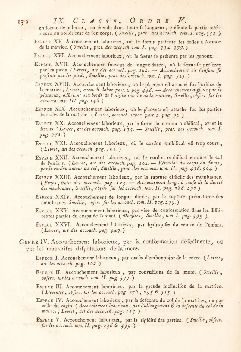 en forme de peloton , ou étendu dans toute fa longueur, préfente la partie anté- rieure ou poflérieure de fon corps. ( Smellie ^ prat. des accoucha tom. i. pag, ^^2 ) Espece XV. Accouchement laborieux, où le fœtus préfente les feffes à l’orifce de la matrice. ( Smelîie , prat. des accouch. tom. I. pag. ^^‘f. d77' ) Espece XVL Accouchement laborieux, où le fœtus fe préfente par les genoux. Espece XVII. Accouchement fouvent de longue durée, où le fœtus fe préfente parles pieds. (Levrety art des aceouch. pag. 122. — Accouchement ou tenfanî fe prefente par les pieds y Smelîïe y prat. des accouch. tom. I. pag. j’23'.) Espece XVIII. Accouchement laborieux , où le placenta efl attaché fur l’orif ce de la matrice, Levret, accouch. labor. part. 2.pag. . —Accouchement difficile par le placenta , adhérant aux bords de l’orifice interne de la matrice y Smelîie y obferv. fur les accouch. tom. III. pag- Espece XIX. Accouchement laborieux, où le placenta eil: attaché fur les parties latérales de la matrice. ( hevret^ accouch. labor. part. 2. pttg. p2. ) Espece XX. Accouchement laborieux, par la fortie du cordon ombilical, avant le fœtus. ( Levrei y art des accouch. pag. — Smelîie y prat. des accouch. tom. I. F‘‘g-37‘') Espece XXL Accouchement laborieux, où le cordon ombilical ef trop court ^ ÇLevrety art des accouch. pag. 102.) Espece XXII. Accouchement laborieux, où le cordon ombilical entoure le col de l’enfanf. {Levrety art des accouch. pag. 102.— Rétention du corps du fœtus y par le cordon autour du col y Smelîie , prat. des accouch. tom . II. pag. d-3^- S^4-- ) Espece XXîÏI. Accouchement laborieux, par la rupture dÜFicile des membranes. { , îraïîè des accouch. pag. 12^. — Accouchement long, à caufe de la dureté des membranes y Smellicy obferv. fur les accouch. tom. II. pag. 288. 2ÿ6.^ Espece XXIV. Accouchement de longue durée, par la rupture prématurée des membi'anes. , obferv. fur les accouch. tom. II. pag. 2pÿ.') Espece XXV. Accouchement laborieux, par vice de conformation dans les diffé- rentes parties du corps de l’enfant. {Monjhes y Smelîie y tom. I. pag. ) Espece XXVL Accouchement laborieux, par hjdropife du ventre de l’enfant, {Levret ^ art des accouch. pag. 4.^-9 ) Genke IV. Accouche ment laborieux, par îa conformation défeilueufe, on par les mauvaifes difpofitions de la mere. Espece L Accouchement laborieux, par excès d’embonpoint de îa mere. ÇLevret art des accouch. pag. 102.^ Espece II. Accouchement laborieux , par convulfions de îa mere. ( Smelîie g ohferi\ furies accouch. tom. IL pag. ^77.) Espece III. Accouchement laborieux, par îa grande incîinaifon de k matrice. ( Deventer y obferv. fur les accouch. pag. 296 , 294 & ) Espece IV. Accouchement laborieux , par la defcente du col de la matrice, ou par celle du vagin. Accouchement laborieux y par Lallongement & la defcente du coîdehs. matrice , Levret, art des accouch. pag. / 17. ) Espece V. Accouchement laborieux, parla rigidité des parties. { Smeîîie ^ ohfgrv. fur les accouch. tom, IL pag. 996 & 499> }