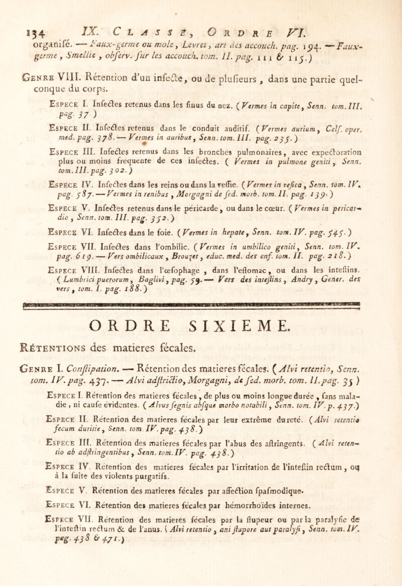 s54 C h A s s Ey Ordre FL organifé. — Faux-^mm ou moLc ^ Levrct, an des accouch. pag. \ 5^4. Fuux^ germe y Smeliu , obferv. fur tes accouch, tom. IL pag. 111 é> 115.) Genre Vill. Rétention d un infeéle, ou de plufieurs , dans une partie quel- conque du corps. Espece L Infeaes retenus dans les finus du nez. ( Vernies in cavité^ Senn. iom.IIL P^g- S7 ) Espece II. Infedes retenus dans le conduit auditif. (Fermes auriuMy Ceîf. oper. me et. P ri g. ^ ^ S. * ** e rme s m nu rib us y ^ en n • îo m. i 1. d » P^^ * Espece HL Infeaes retenus dans les bronches pulmonaires, avec expeaoratîon plus ou moins frequente de ces infeaes. ( Fermes in pulmone geniti y Senn, tom. ÎIL png. ^ 02. ) Espece IV. Infeaes dans les reins ou dans la velîie. ( Fermes in vefica, Senn. tom. IF», pag. — Fermes in renibas , Morgagni de fed. morb. tom. II. pag. 11p- ) Espece V. Infeaes retenus dans le péricarde , ou dans le cœur. (Fermes in pericar^ dio y Senn. tom. IIL pag. ^72.} Espece VI. Infeaes dans le foie. (Fermes in hepatCy Senn. tom. IF. pag. ) Espece VU. Infeaes dans l’ombilic. (Fermes in umhilico geniti y Senn. tom. IF* pag. 61p. — Fers ombilicaux y Brouiet y educ. med. des enf. tom. IL pag. 218.^ Espece Vllf. Infeaes dans l’œfophage , dans l’edomac, ou dans les inteflins. Lumbrici puerorum y Baglivi y pag. Fers des intejUns y Andry y Gener. des vers y tom. L pag. î88.^ ORDRE SIXIEME Rétentions des matières fécales. Genre L Confipation, — Rétention des matières fécales. {^Alvi rttcntiOy Senn, tom. IV. pag, 457. ~ ALvi adjtrlctioy Morgagniy de fcd. morb. tom. IL pag. ) Espece I. Rétention des matières fécales , de plus ou moins longue durée , fans mala- die ) ni caufe évidentes. ( Alvus fegnis abfque morbo notabili, Senn. tom. IF.p. ^57.) Es PECE II. Rétention des matières fécales par leur extrême dureté. (Aîvi retentir fecum duritie y Senn. tom IF. pag, Espece IIÎ. Rétention des matières fécales par l’abus des aftringents. (Alvi retenu tio ab adfhingentibus y Senn. tom. IF. pag. 4-18.) Espece IV. Rétention des matières fécales par i’irritatjon de l’inteâin reélum, oq à la fuite des violents purgatifs. Espece V. Rétention des matières fécales par aâeélion fpafmodique. Es PECE VI. Rétention des matières fécales par hémorrhoides internes. Espece VII. Rétention des matières fécales par la flupeur ou parla paraîyde def l’inteilin reélum & de i’anus. ( Alvi retentio y ani flapore (luf paraJyfi y Senn. tom. IF, peg.