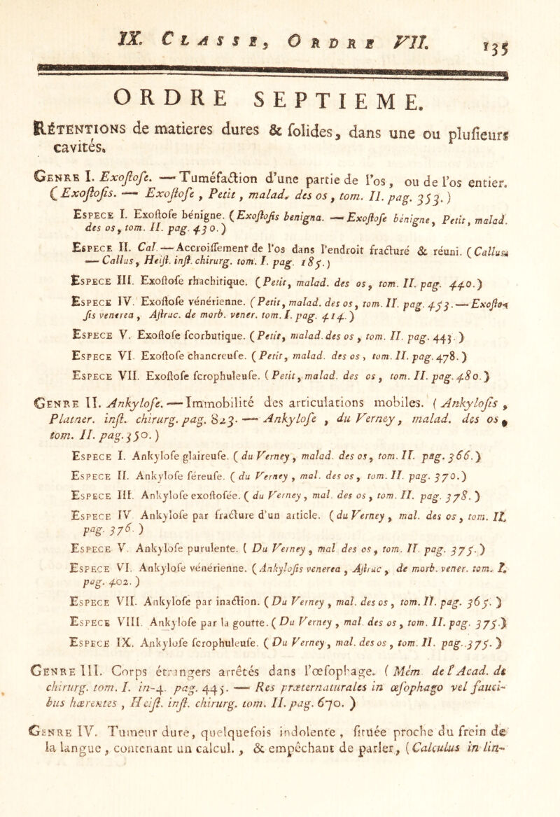 ORDRE SEPTIEME. Rétentions de matières dures &folides, dans une ou plufieurs cavités. Genre I. Æjco/o/e. —Tutnéfadlion d’une partie de l’os, ou de l’os entier, ( Exojlojîs. — Exojlofe , Petit, malade des os, tom. II. pag. 35 5. ) Espece I. Exoflofe bénigne. {Exoftojis benigna. — Exojlofi bénigne. Petit, malai des OS y tom. IL pag. O.') ® Espece îI. Caf.--AccroilTement de Pos dans l’endroit fraduré & réuni. {CallusA — Callüs y Heift. inft. chirurg. tom. I. pag. l8^.) Espece III. Exoftofe rhachitique. (^Petit^ malad. des os y tom. îl. pag. Espece IV.' Exoflofe vénérienne. (Petite malad. des os^ tom. IL pag. ^Esajls-n fis venerea , Ajhuc. de morb. vener. tom. I. pag. ) Espece V. Exoflofe feorbutique. (^Petît^ malad. des os , tom. IL pag. 4.^3. ) Espece VI. Exoflofe chancreufe. {Petite malad. des os y tom. ÎL pag. Espece VII. Exoflofe fcrophuîeufe. {Petit ^ malad. des os, tom. IL pag. xf 8 0.J II. xiAnkylofe. '—Immobilité désarticulations mobiles. { jinkylojis y PLatner. injl. chirurg. pag.'S ^^kyLofe , duVerney, malad. des os ^ tom. II. pa.g.0o. ) Espece I. Ankjlofe glaîreufe. du Verney , malad. des os, tom. II. pBg.y66.) Espece II. Ankyîofe féreufe. ( du Verney , mal. des os , tom. IL pag. y/O.) Espece Ilf. Ankyîofe exoftofée. ( du Verney, mal. des os , tom. II. pag. y/8. } Espece IV Ankyîofe par fraélure d’un article, {du Verney, mal. des os-, tom. IL p‘^g- 376 ) Espece V. Ankyîofe purulente. { Du Verney, mal. des os, tom. IL pag. y//.) Espece VI. Ankyîofe vénérienne. {Anhyîofis venerea , Ajîruc , de morb. vener. tom.. F, pag. 4.02. ) Espece VIL Ankyîofe par inaélîon. {Du Verney , mal. des os, tom. II. pag. y6y. } Espece VIII. Ankyîofe par la goutte. ( Du Verney , mal. des os , tom. IL pag. y//.) Espece IX. Ankyîofe fcrophuîeufe. ( Du Verney, mal. des os , tom. IL pttg-.I/y } Ce NRE 111. Corps étrangers arrêtés dans rœfopkage. ( Mém detAcad, d& chirurg. tom.I. pag. 44). — Rts præurnattiraLcs in œfophago vel faucL bus hccrmîzs , Hcijl. inf. chirurg. tom. IL pag. 6']Q. ) Genre IV. T limeur dure, quelquefois indolente , firiiée proche du frein de la langue , conccrant un calcul. , & empêchant de parler ^ ( CaLculus înAin^