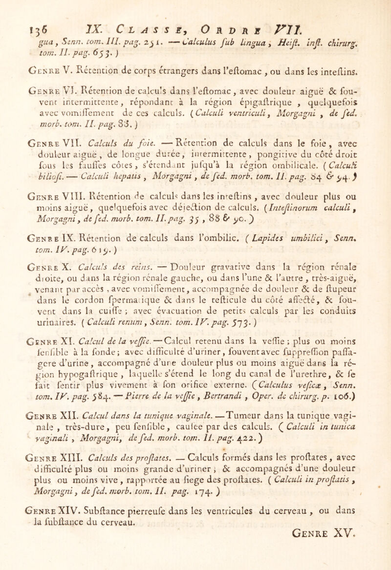 gaa, Sijzn. tom. lll. pa. —Calculus fub Lingua , Heiji. infi. chîrurg. torn. ÎLpa^. 65^. ) Genre V. Récencion de corps étrangers dans Teflomac , ou dans les inteftins. Genre VI. Rétention de calculs dans l’eflomac, avec douleur aiguë & fou- vent intermittente, répondant à la région épigaflrique , quelquefois avec vomiiTement de ces calculs. (^CulcuU vcntriculi^ Morgagni , de fed, morh, ti>m, IL pag, 80. ) Genre VIÎ. Calculs du fou, «—Rétention de calculs dans le foie, avec douleur aiguë , de longue durée, inrermirtence , pongirive du côté droit fous les fauffes côtes > s’étendant juiqu’à la région ombilicale. ( Calculi biliojî. — Calculi lupatis , Morgagni, de fed, morb. tom, IL pag, ^ Genre Vlîî. Rétention de calcuR dans les in^edins , avec douleur plus ou moins aiguë, quelquefois avec déjeéiion de calculs. {Inteflnomm calculi^ Morgagni y de fed. morh. tom. Il.pag. Gen R E IX. Rétention de calculs dans l’ombilic. (Lapides umbilici y Senn^ tom. IK pag.Oï^.) Genre X. Calculs des reins. —Douleur gravative dans la région rénale dioite, ou dans la région rénale gauche, ou dans Tune & l’autre , très-aiguë, venant par accès , avec voniiiTernent, accompagnée de douleur & de flupeur dans le cordon fperrnarique 6c dans le tefticule du côté afFeélé, 6c fou- vent dans la cuiffe ; avec évacuation de petits calculs par les conduits urinaires. ( Calculi remim, Senn. tom. IV. pag. 573* ) Genre XÎ. Calcul de la —Calcul retenu dans la veille ; plus ou moins ienfble à la fonde; avec difficulté d’uriner, fouventavec fuppreffion paffia- gere d’urine, accompagné d’une douleur plus ou moins aiguë dans la ré- gion hypogaflrique , laquelle s’étend le long du canal de i’urethre, 6c fe fait fentir plus vivement à Ton orifice externe. ((Calculus vejicæ y Senn» tom» IV» pag. 58^..^ Pierre de la vefjïe , Bertrandi , O per, de chirurg. p. io6.) Genre XII. Calcul dans la tunique vaginale. .— Tumeur dans la tunique vagi- nale , très-dure, peufenlible, caulee par des calculs. (^Calculi intunica yagmali , Morgagni, de fed» morh. tom» IL pag. 422.) Genre XllI. Calculs des prof aies. — Calculs formés dans les proflates, avec difficulté plus ou moins grande d’uriner ; 6c. accompagnés d’une douleur plus ou moins vive , rapportée au fiege des proflates. ( Calculi in profatis , Morgagni y de fed» morb» tom» IL pag. 174. ) Genre XIV. Subfiance pierreufe dans les ventricules du cerveau , ou dans la fubflaiice du cerveau. Genre XV.